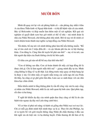 MƯ I B N
Mình ñã quay tr l i v i cái phòng b nh cũ – căn phòng duy nh t khu
A c a khoa Th n kinh và Ngo i th n kinh – và b ñ b nh vi n cũ c a mình.
Bác s Holcombe và êkíp mu n làm thêm m t s xét nghi m. K t qu xét
nghi m s quy t ñ nh xem bao gi mình có th v nhà – mà mình ñoán là
nhà c a Nikki Howard, ch không ph i nhà mình. B i t nay tr ñi mình có
trách nhi m hoàn thành m i nghĩa v h p ñ ng c a Nikki Howard.
T t nhiên, b m nói v i mình không ph i làm th n u không mu n. “B
m s tìm cách tr 2 tri u ñôla ñó – và các kho n phí tòa án và b i thư ng
khác. Con ñ ng lo. Cùng l m thì tuyên b phá s n thôi” – m vô tư nói, sau
khi ngư i ñ i di n c a Stark không còn kè kè bên c nh.
Có ñ a con gái nào n ñ b m ch u kh như th ?
“Con s không sao ñâu. Con c hoàn thành t t m y cái h p ñ ng ñó là
ñư c ch gì. Ch là làm ngư i m u thôi mà” – gi ng mình ñ y t tin. Mình
cũng không lo l ng v v ñó th t. Lúc ñ ng trư c máy quay c thóp b ng l i
là ñư c ý mà. C nhìn m y cô ngư i m u trong các cu n t p chí c a Frida
thì th y, h cũng có gì ghê g m l m ñâu. Làm sao so sánh ñư c v i các nhà
khoa h c chân chính.
ði u khi n mình lo l ng không ph i là v n ñ công vi c mà là cu c s ng
cá nhân c a Nikki Howard, nh t là các m i quan h tình c m. Quá ph c t p,
r i r m và hư h ng.
Ý nghĩ ñó khi n d dày c a mình qu n ñau (hay cũng có th là do căn
b nh trào ngư c d dày mà Lulu t ng c nh báo).
V cơ b n s ph i nói năng và hành x gi ng như Nikki m i nơi m i lúc.
Ch có m i gia ñình mình bi t mình th c s là ai. Theo l i chú Phillips, h
s ra tuyên b v i gi i truy n thông r ng Nikki ñã ch n thương ñ u sau
khi ng t x u do ki t s c và h ñư ng huy t. Ch n thương ñó ñã làm cô b
 