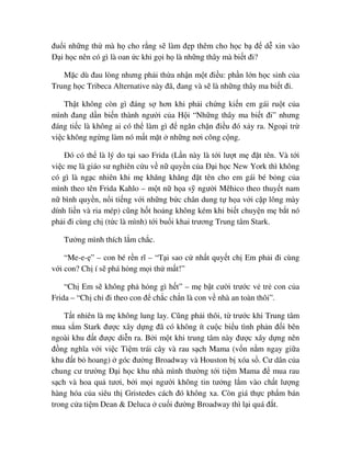 ñu i nh ng th mà h cho r ng s làm ñ p thêm cho h c b ñ d xin vào
ð i h c nên có gì là oan c khi g i h là nh ng thây mà bi t ñi?
M c dù ñau lòng nhưng ph i th a nh n m t ñi u: ph n l n h c sinh c a
Trung h c Tribeca Alternative này ñã, ñang và s là nh ng thây ma bi t ñi.
Th t không còn gì ñáng s hơn khi ph i ch ng ki n em gái ru t c a
mình ñang d n bi n thành ngư i c a H i “Nh ng thây ma bi t ñi” nhưng
ñáng ti c là không ai có th làm gì ñ ngăn ch n ñi u ñó x y ra. Ngo i tr
vi c không ng ng làm nó m t m t nh ng nơi công c ng.
ðó có th là lý do t i sao Frida (L n này là t i lư t m ñ t tên. Và t i
vi c m là giáo sư nghiên c u v n quy n c a ð i h c New York thì không
có gì là ng c nhiên khi m khăng khăng ñ t tên cho em gái bé b ng c a
mình theo tên Frida Kahlo – m t n h a s ngư i Mêhico theo thuy t nam
n bình quy n, n i ti ng v i nh ng b c chân dung t h a v i c p lông mày
dính li n và ria mép) cũng h t ho ng không kém khi bi t chuy n m b t nó
ph i ñi cùng ch (t c là mình) t i bu i khai trương Trung tâm Stark.
Tư ng mình thích l m ch c.
“Me-e- ” – con bé r n rĩ – “T i sao c nh t quy t ch Em ph i ñi cùng
v i con? Ch í s phá h ng m i th m t!”
“Ch Em s không ph h ng gì h t” – m b t cư i trư c v tr con c a
Frida – “Ch ch ñi theo con ñ ch c ch n là con v nhà an toàn thôi”.
T t nhiên là m không lung lay. Cũng ph i thôi, t trư c khi Trung tâm
mua s m Stark ñư c xây d ng ñã có không ít cu c bi u tình ph n ñ i bên
ngoài khu ñ t ñư c di n ra. B i m t khi trung tâm này ñư c xây d ng nên
ñ ng nghĩa v i vi c Ti m trái cây và rau s ch Mama (v n n m ngay gi a
khu ñ t b hoang) góc ñư ng Broadway và Houston b xóa s . Cư dân c a
chung cư trư ng ð i h c khu nhà mình thư ng t i ti m Mama ñ mua rau
s ch và hoa qu tươi, b i m i ngư i không tin tư ng l m vào ch t lư ng
hàng hóa c a siêu th Gristedes cách ñó không xa. Còn giá th c ph m bán
trong c a ti m Dean & Deluca cu i ñư ng Broadway thì l i quá ñ t.
 