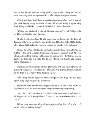 m t trí nh . Do ñó, mình s không ph i lo l ng v vi c không nh tên các
nhân viên trang ñi m và stylist mà Nikki v n c ng tác cùng bao năm qua.
Có th ngư i c a Stark Enterprises cho r ng ch ng m t trí nh là m t l i
gi i thích h p lý nhưng trên th c t mình ñã nói v i không ít ngư i r ng
mình không ph i là Nikki Howard, ñi n hình là Lulu và Brandon.
“Ch ng m t trí nh s là câu tr l i cho m i ngư i” – chú Phillips ph y
tay khi nghe l i phân tr n c a mình.
, chú ý nói cũng ñúng. Gì ch ngư i suy nghĩ ñơn gi n như Lulu và
Brandon ch c s tin v mình b m t trí nh th t. ð n chuy n b Al Qaeda t y
não và hoán ñ i linh h n h còn nghĩ ra ñư c thì chuy n gì h ch ng tin.
Nhưng ñó không ph i là ñi u khi n cho mình lo l ng, ý mình là th c s
lo l ng ý! Cái mình lo là t p ñoàn Stark Enterprises. Gia ñình mình ñã b h
n m g n trong lòng bàn tay và không có cơ qu y ra n i – th h i hai giáo sư
ñ i h c thì ki m ñâu ra 2 tri u ñôla h gi i (ñ y là còn chưa k các kho ng
phí và b i thư ng)?
Ngoài ra, ai ñó ñang theo dõi bàn phím máy tính c a Nikki Howard và
ñinh ninh r ng Nikki – hay là mình – không h phát hi n ra. Mình hoàn toàn
có th ñoán ra ai là ngư i ñ ng ñ ng sau v này.
N u không ph i là ngư i c a Stark Enterprises can thi p vào m i ngóc
ngách trong cu c s ng c a gia ñình mình.
ð t nhiên mình nh ra m t chuy n: chuy n gì ñã x y ra v i cơ th cũ
c a mình? Cái cơ th mà Christopher t ng khen là trông cũng ñư c ý.
“À… th cơ th c a con ñâu?” – mình h i b m trong lúc ng i ch bác
s Higgins t i ñưa ñi xét nghi m – “Ý con là… cơ th mà b m sinh ra cho
con ý”.
B m quay sang nhìn nhau r i ng p ng ng thông báo: “Con yêu… b
m ñã chôn c t nó ñàng hoàng”.
 
