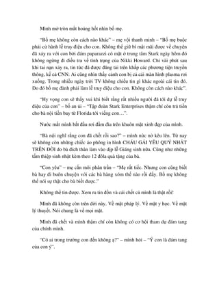 Mình m tròn m t ho ng h t nhìn b m .
“B m không còn cách nào khác” – m v i thanh minh – “B m bu c
ph i c hành l truy ñi u cho con. Không th gi bí m t mãi ñư c v chuy n
ñã x y ra v i con b i ñám paparazzi có m t trung tâm Stark ngày hôm ñó
không ng ng ñi ñi u tra v tình tr ng c a Nikki Howard. Ch vài phút sau
khi tai n n x y ra, tin t c ñã ñư c ñăng t i trên kh p các phương ti n truy n
thông, k c CNN. Ai cũng nhìn th y c nh con b c cái màn hình plasma rơi
xu ng. Trong nhi u ngày tr i TV không chi u tin gì khác ngoài cái tin ñó.
Do ñó b m ñành ph i làm l truy ñi u cho con. Không còn cách nào khác”.
“Hy v ng con s th y vui khi bi t r ng r t nhi u ngư i ñã t i d l truy
ñi u c a con” – b an i – “T p ñoàn Stark Enterprises th m chí còn tr ti n
cho bà n i ti n bay t Florida t i vi ng con…”.
Nư c m t mình b t ñ u rơi ñ m ñìa trên khuôn m t xinh ñ p c a mình.
“Bà n i nghĩ r ng con ñã ch t r i sao?” – mình n c n kêu lên. T nay
s không còn nh ng chi c áo phông in hình CHÁU GÁI YÊU QUÝ NH T
TRÊN ð I do bà ñích thân làm vào d p l Giáng sinh n a. Cũng như nh ng
t m thi p sinh nh t kèm theo 12 ñôla quà t ng c a bà.
“Con yêu” – m c n môi phân tr n – “M r t ti c. Nhưng con cũng bi t
bà hay ñi buôn chuy n v i các bà hàng xóm th nào r i ñ y. B m không
th nói s th t cho bà bi t ñư c.”
Không th tin ñư c. Xem ra tin ñ n và cái ch t c mình là th t r i!
Mình ñã không còn trên ñ i này. V m t pháp lý. V m t y h c. V m t
lý thuy t. Nói chung là v m i m t.
Mình ñã ch t và mình th m chí còn không có cơ h i tham d ñám tang
c a chính mình.
“Có ai trong trư ng con ñ n không ?” – mình h i – “Ý con là ñám tang
c a con ý”.
 