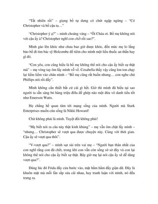 “T t nhiên r i” – gi ng b t dưng có chút ng p ng ng – “Có
Christopher và b c u ta…”
“Christopher ý ?” – mình choáng váng – “Ôi Chúa ơi. B m không nói
v i c u y à? Christopher nghĩ con ch t r i sao?”.
Mình gào lên khóc như chưa bao gi ñư c khóc, ñ n m c m lo l ng
b o b ñi tìm bác s Holcombe ñ tiêm cho mình m t li u thu c an th n hay
gì ñó.
“Con yêu, con cũng hi u là b m không th nói cho c u y bi t s th t
mà” – m vòng tay ôm l y mình v v . Cosabella th y v y cũng lon ton ch y
l i li m li m vào chân mình – “B m cũng r t bu n nhưng… con nghe chú
Phillips nói r i ñ y”.
Mình không c n thi t b t c cái gì h t. Gi thì mình ñã hi u t i sao
ngư i ta s n sàng b hàng tri u ñôla ñ ghép não m t ñ a vô danh ti u t t
như Emerson Watts.
H ch ng h quan tâm t i m ng s ng c a mình. Ngư i mà Stark
Enterprises mu n c u s ng là Nikki Howard!
Ch không ph i là mình. Tuy t ñ i không ph i!
“M bi t nói ra câu này th t kinh kh ng” – m v n ôm ch t l y mình –
“nhưng… Christopher s vư t qua ñư c chuy n này. Cùng v i th i gian.
C u y s vư t qua thôi”.
“V-vư t qua?” – mình s t sùi trên vai m – “Ngư i b n thân nh t c a
con nghĩ r ng con ñã ch t, trong khi con v n còn s ng s s ñây và con l i
không th nói cho c u y bi t s th t. Bây gi m l i nói c u y s d dàng
vư t qua?”.
ðúng lúc ñó Frida ñ y c a bư c vào, m t h m h m ñ y gi n d . ðây là
khuôn m t mà m i l n s p s a cãi nhau, hay tranh lu n v i mình, nó ñ u
trưng ra.
 