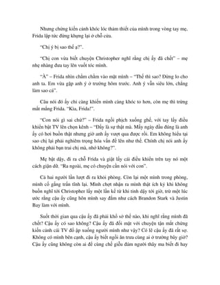 Nhưng ch ng ki n c nh khóc lóc th m thi t c a mình trong vòng tay m ,
Frida l p t c ñ ng kh ng l i ch c a.
“Ch ý b sao th ?”.
“Ch con v a bi t chuy n Christopher nghĩ r ng ch y ñã ch t” – m
nh nhàng ñưa tay lên vu t tóc mình.
“À” – Frida nhìn ch m ch m vào m t mình – “Th thì sao? ð ng lo cho
anh ta. Em v a g p anh ý trư ng hôm trư c. Anh ý v n siêu l n, ch ng
làm sao c ”.
Câu nói ñó y ch càng khi n mình càng khóc to hơn, còn m thì tr ng
m t m ng Frida. “Kìa, Frida!”.
“Con nói gì sai ch ?” – Frida ng i ph ch xu ng gh , v i tay l y ñi u
khi n b t TV lên ch n kênh – “ð y là s th t mà. M y ngày ñ u ñúng là anh
y có hơi bu n th t nhưng gi anh y vư t qua ñư c r i. Em không hi u t i
sao ch l i ph i nghiêm tr ng hóa v n ñ lên như th . Chính ch nói anh y
không ph i b n trai ch mà, nh không?”.
M b t d y, ñi ra ch Frida và gi t l y cái ñi u khi n trên tay nó m t
cách gi n d . “Ra ngoài, m có chuy n c n nói v i con”.
C hai ngư i l n lư t ñi ra kh i phòng. Còn l i m t mình trong phòng,
mình c g ng tr n tĩnh l i. Mình ch t nh n ra mình th t ích k khi không
bu n nghĩ t i Christopher l y m t l n k t khi t nh d y t i gi , tr m t lúc
ư c r ng c u y cũng hôn mình say ñ m như cách Brandon Stark và Justin
Bay làm v i mình.
Su t th i gian qua c u y ñã ph i kh s th nào, khi nghĩ r ng mình ñã
ch t? C u y có sao không? C u y ñã ñ i m t v i chuy n t n m t ch ng
ki n c nh cái TV ñ p xu ng ngư i mình như v y? Có l c u y ñã r t s .
Không có mình bên c nh, c u y bi t ng i ăn trưa cùng ai trư ng bây gi ?
C u y cũng không còn ai ñ cùng ch gi u ñám ngư i thây ma bi t ñi hay
 