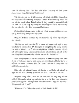 xem các chương trình khoa h c trên kênh Discovery và chơi game
Journeyquest cùng. T i nghi p Christopher!
Tr phi… tr phi c u y ñã tìm ñư c m t cô gái nào khác. Nhưng là ai
m i ñư c ch ? cái trư ng trung h c Tribeca Alternative này thì có ñ a
con gái nào (ngoài mình) ñ tinh tư ng và nh y c m ñ b qua mái tóc dài
xõa xư i kia và tìm th y m t chàng hot boy ñ ng sau l p v b c ñó? M t
ñ a con gái trông cũng ñư c trong m t Chritopher.
C tìm thì th nào mà ch ng ra. Có khi gi cô ta ñang ng i ăn trưa cùng
c u y dư i căng tin ngay lúc này ý ch .
ðúng lúc ñó Frida h m h c ñ y c a bư c vào m t mình, m t sưng lên
như cái th t.
“M b t em ph i vào xin l i” – m m nói nhưng m t ngó lơ sang
Cosabella và cái màn hình TV ñen ngòm cu i phòng ch không h nhìn
vào mình – “Vì th … xin l i n u em nói gì khi n ch bu n. Hơn n a vi c nói
anh Christopher ch ng làm sao c là nói d i. Có ñi u trư c gi anh y lúc
nào ch ng l p d , nên em ch ng bi t lúc nào anh y “làm sao” c .”
Mình ñã ng ng khóc – hay nói ñúng hơn là Nikki ñã ng ng khóc. M c
dù bác s Holcombe khuyên mình không nên có nh ng ý nghĩ như v y v cơ
th m i c a mình. ðây là cơ th C A CHÁU, Emerson . Không ph i c a
Nikki. Không ph i n a.
ðúng v y, gi mình ch mang cái tên c a cô ta, khuôn m t c a cô ta.
Ngôi nhà c a cô ta. (Nh ng) gã b n trai c a cô ta… vân vân và vân vân.
“Ch th t không hi u” – mình nói v i Frida, m t v n rưng rưng m i khi
nghĩ t i Christopher và cô b n m i c a c u ta có th ñang cùng nhau chơi
game Journeyquest – hay ng i xem kênh Discovery – ngay lúc này ñây –
“Em ñang t c cái gì v y?”
“Không có gì” – Frida ngúng ngu y – “Anh Gabriel v r i”.
 