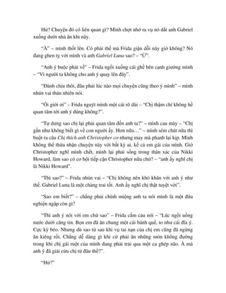 H ? Chuy n ñó có liên quan gì? Mình ch t nh ra v nó d t anh Gabriel
xu ng dư i nhà ăn khi nãy.
“À” – mình th t lên. Có ph i th mà Frida gi n d i nãy gi không? Nó
ñang ghen t v i mình và anh Gabriel Luna sao? – “ ”.
“Anh ý bu c ph i v ” – Frida ng i xu ng cái gh bên c nh giư ng mình
– “Vì ngư i ta không cho anh ý quay lên ñây”.
“ðành ch u thôi, ñâu ph i lúc nào m i chuy n cũng theo ý mình” – mình
nhún vai th n nhiên nói.
“ i gi i ơi” – Frida nguýt mình m t cái rõ dài – “Ch th m chí không h
quan tâm t i anh ý ñúng không?”.
“T dưng sao ch l i ph i quan tâm ñ n anh ta?” – mình cau mày – “Ch
g n như không bi t gì v con ngư i y. Hơn n a…” – mình sém chút n a thì
bu t ra câu Ch thích anh Christopher cơ nhưng may mà phanh l i k p. Mình
không th th a nh n chuy n này v i b t kỳ ai, k c em gái c a mình. Gi
Christopher nghĩ mình ch t, mình l i ph i s ng trong thân xác c a Nikki
Howard, làm sao có cơ h i ti p c n Christopher n a ch ? – “anh y nghĩ ch
là Nikki Howard”.
“Thì sao?” – Frida nhún vai – “Ch không nên khó khăn v i anh ý như
th . Gabriel Luna là m t chàng trai t t. Anh y nghĩ ch th t tuy t v i”.
“Sao em bi t?” – ch ng ph i chính mi ng anh ta nói mình là m t ñ a
nghi n ng p còn gì?
“Thì anh ý nói v i em ch sao” – Frida c m c u nói – “Lúc ng i u ng
nư c dư i căng tin. B n em ñã ăn chung m t cái bánh qu , to như cái ñĩa ý.
C c kỳ béo. Nhưng dù sao t sau khi v tai n n c a ch em cũng ñã ng ng
ăn kiêng r i. Ch ng d dàng gì khi c ph i ăn nh ng món không ñư ng
trong khi ch gái ru t c a mình ñang ph i tr i qua m t ca ghép não. À mà
anh ý ñã gi i c u ch t ñâu th ?”.
“H ?”
 