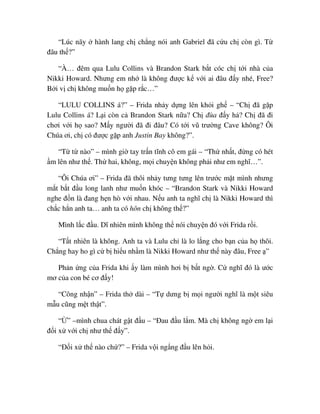 “Lúc nãy hành lang ch ch ng nói anh Gabriel ñã c u ch còn gì. T
ñâu th ?”
“À… ñêm qua Lulu Collins và Brandon Stark b t cóc ch t i nhà c a
Nikki Howard. Nhưng em nh là không ñư c k v i ai ñâu ñ y nhé, Free?
B i v ch không mu n h g p r c…”
“LULU COLLINS á?” – Frida nh y d ng lên kh i gh – “Ch ñã g p
Lulu Collins á? L i còn c Brandon Stark n a? Ch ñùa ñ y h ? Ch ñã ñi
chơi v i h sao? M y ngư i ñã ñi ñâu? Có t i vũ trư ng Cave không? Ôi
Chúa ơi, ch có ñư c g p anh Justin Bay không?”.
“T t nào” – mình gi tay tr n tĩnh cô em gái – “Th nh t, ñ ng có hét
m lên như th . Th hai, không, m i chuy n không ph i như em nghĩ…”.
“Ôi Chúa ơi” – Frida ñã thôi nh y tưng tưng lên trư c m t mình nhưng
m t b t ñ u long lanh như mu n khóc – “Brandon Stark và Nikki Howard
nghe ñ n là ñang h n hò v i nhau. N u anh ta nghĩ ch là Nikki Howard thì
ch c h n anh ta… anh ta có hôn ch không th ?”
Mình l c ñ u. Dĩ nhiên mình không th nói chuy n ñó v i Frida r i.
“T t nhiên là không. Anh ta và Lulu ch là lo l ng cho b n c a h thôi.
Ch ng hay ho gì c b hi u nh m là Nikki Howard như th này ñâu, Free ”
Ph n ng c a Frida khi y làm mình hơi b b t ng . C nghĩ ñó là ư c
mơ c a con bé cơ ñ y!
“Công nh n” – Frida th dài – “T dưng b m i ngư i nghĩ là m t siêu
m u cũng m t th t”.
“ ” –mình chua chát g t ñ u – “ðau ñ u l m. Mà ch không ng em l i
ñ i x v i ch như th ñ y”.
“ð i x th nào ch ?” – Frida v i ng ng ñ u lên h i.
 