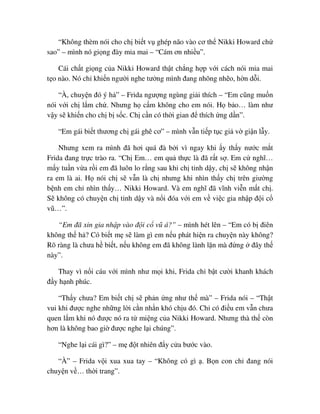 “Không thèm nói cho ch bi t v ghép não vào cơ th Nikki Howard ch
sao” – mình nó gi ng ñày m a mai – “Cám ơn nhi u”.
Cái ch t gi ng c a Nikki Howard th t ch ng h p v i cách nói m a mai
t o nào. Nó ch khi n ngư i nghe tư ng mình ñang nhõng nh o, h n d i.
“À, chuy n ñó ý h ” – Frida ngư ng ngùng gi i thích – “Em cũng mu n
nói v i ch l m ch . Nhưng h c m không cho em nói. H b o… làm như
v y s khi n cho ch b s c. Ch c n có th i gian ñ thích ng d n”.
“Em gái bi t thương ch gái ghê cơ” – mình v n ti p t c gi v gi n l y.
Nhưng xem ra mình ñã hơi quá ñà b i vì ngay khi y th y nư c m t
Frida ñang tr c trào ra. “Ch Em… em qu th c là ñã r t s . Em c nghĩ…
m y tu n v a r i em ñã luôn lo r ng sau khi ch t nh d y, ch s không nh n
ra em là ai. H nói ch s v n là ch nhưng khi nhìn th y ch trên giư ng
b nh em ch nhìn th y… Nikki Howard. Và em nghĩ ñã vĩnh vi n m t ch .
S không có chuy n ch t nh d y và n i ñóa v i em v vi c gia nh p ñ i c
vũ…”.
“Em ñã xin gia nh p vào ñ i c vũ á?” – mình hét lên – “Em có b ñiên
không th h ? Có bi t m s làm gì em n u phát hi n ra chuy n này không?
Rõ ràng là chưa h bi t, n u không em ñã không lành l n mà ñ ng ñây th
này”.
Thay vì n i cáu v i mình như m i khi, Frida ch b t cư i khanh khách
ñ y h nh phúc.
“Th y chưa? Em bi t ch s ph n ng như th mà” – Frida nói – “Th t
vui khi ñư c nghe nh ng l i c n nh n khó ch u ñó. Ch có ñi u em v n chưa
quen l m khi nó ñư c nó ra t mi ng c a Nikki Howard. Nhưng thà th còn
hơn là không bao gi ñư c nghe l i chúng”.
“Nghe l i cái gì?” – m ñ t nhiên ñ y c a bư c vào.
“À” – Frida v i xua xua tay – “Không có gì . B n con ch ñang nói
chuy n v … th i trang”.
 