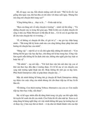 B , ñi ngay sau m , li n nho n mi ng cư i r t tươi: “Th là t t r i. L i
gi ng như ngày xưa, khi hai ñ a c chí chóe v i nhau su t ngày. Nhưng Em
mà cũng nói chuy n th i trang sao?”
“Cũng không h n … th c ra là…” – Frida m t tái l i.
“B n con ñang nói v m y chuy n trư ng” – mình v i lên ti ng – “Và
nh ng chuy n x y ra trong th gian qua. Nh t là khi con s ph i chuy n t i
s ng nhà c a Nikki Howard và b t ñ u ñi làm… Có l con s quá b n r n
ñ chu toàn chuy n bài v trư ng…”
“ , s không có chuy n ñó ñâu, cô gái tr ” – m giơ tay ch n h ng
mình – “Dù trong b t kỳ hoàn c nh nào con cũng không ñư c phép làm nh
hư ng t i chuy n h c c a mình”.
“ðúng v y” – m t b có v s c khi nghe th y nh ng l i mình nói – “Con
không th b qua vi c h c ñ i h c, ch ñ ng nói là h c trung h c. Công vi c
làm ngư i m u không h n ñ nh chút nào, không như ngh giáo hay lu t sư
ho c bác s ”.
“T t nhiên” – m nói ti p – “V i l ch làm vi c kín mít như v y con s
khó mà theo h c ñ u ñ n trư ng ñư c. Có l b m s xin chuy n con
sang m t trư ng ngh thu t nào ñó. Ho c không thì m i gia sư d y kèm.
Phía Stark Enterprises ch c s giúp ñư c chuy n này…”
M c dù mình không h h ng thú gì chuy n ñ Stark Enterprises nhúng
tay thêm vào cu c s ng c a mình nhưng ch c n ñư c ti p t c ñi h c là t t
l m r i.
“Ôi không. Con thích trư ng Tribeca Alternative c a con cơ. Con mu n
ti p t c theo h c ñây, n u ñư c”.
M và b ng c nhiên ñ n ñ d ng hình trong vài giây sau khi nghe th y
l i tuyên b xanh r n ñó c a mình. Còn Frida thì t i s m m t l i. Xem ra cô
nàng ñang hí h ng nghĩ r ng v i vi c mình không th quay l i trư ng h c nó
s ñư c tùy ý làm m i th nó thích – ví d như tr thành thành viên c a h i
 