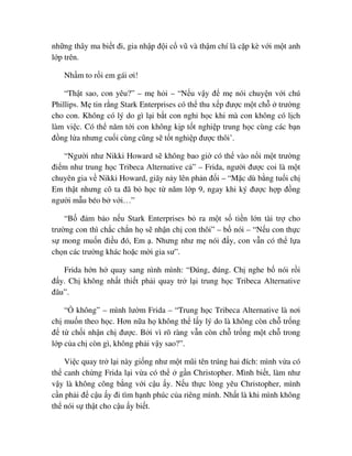 nh ng thây ma bi t ñi, gia nh p ñ i c vũ và th m chí là c p kè v i m t anh
l p trên.
Nh m to r i em gái ơi!
“Th t sao, con yêu?” – m h i – “N u v y ñ m nói chuy n v i chú
Phillips. M tin r ng Stark Enterprises có th thu x p ñư c m t ch trư ng
cho con. Không có lý do gì l i b t con ngh h c khi mà con không có l ch
làm vi c. Có th năm t i con không k p t t nghi p trung h c cùng các b n
ñ ng l a nhưng cu i cùng cũng s t t nghi p ñư c thôi’.
“Ngư i như Nikki Howard s không bao gi có th vào n i m t trư ng
ñi m như trung h c Tribeca Alternative c ” – Frida, ngư i ñư c coi là m t
chuyên gia v Nikki Howard, giãy n y lên ph n ñ i – “M c dù b ng tu i ch
Em th t nhưng cô ta ñã b h c t năm l p 9, ngay khi ký ñư c h p ñ ng
ngư i m u béo b v i…”
“B ñ m b o n u Stark Enterprises b ra m t s ti n l n tài tr cho
trư ng con thì ch c ch n h s nh n ch con thôi” – b nói – “N u con th c
s mong mu n ñi u ñó, Em . Nhưng như m nói ñ y, con v n có th l a
ch n các trư ng khác ho c m i gia sư”.
Frida h n h quay sang nình mình: “ðúng, ñúng. Ch nghe b nói r i
ñ y. Ch không nh t thi t ph i quay tr l i trung h c Tribeca Alternative
ñâu”.
“ không” – mình lư m Frida – “Trung h c Tribeca Alternative là nơi
ch mu n theo h c. Hơn n a h không th l y lý do là không còn ch tr ng
ñ t ch i nh n ch ñư c. B i vì rõ ràng v n còn ch tr ng m t ch trong
l p c a ch còn gì, không ph i v y sao?”.
Vi c quay tr l i này gi ng như m t mũi tên trúng hai ñích: mình v a có
th canh ch ng Frida l i v a có th g n Christopher. Mình bi t, làm như
v y là không công b ng v i c u y. N u th c lòng yêu Christopher, mình
c n ph i ñ c u y ñi tìm h nh phúc c a riêng mình. Nh t là khi mình không
th nói s th t cho c u y bi t.
 