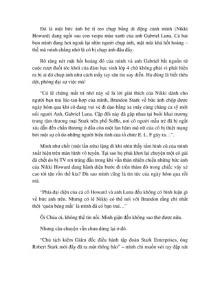 ðó là m t b c nh bé tí teo ch p b ng di ñ ng c nh mình (Nikki
Howard) ñang ng i sau con vespa màu xanh c a anh Gabriel Luna. C hai
b n mình ñang hơi ngoái l i nhìn ngư i ch p nh, m t mũi khá h t ho ng –
th mà mình ch ng nh là có b ch p nh ñâu ñ y.
Rõ ràng nét m t h t ho ng ñó c a mình và anh Gabriel b t ngu n t
cu c rư t ñu i tóe khói c a ñám h c sinh l p 4 ch không ph i vì phát hi n
ra b ai ñó ch p nh như cách m y tay săn tin suy di n. H ñúng là bi t thêu
d t, phóng ñ i s vi c mà!
“Có l ch ng m t trí nh này s là l i gi i thích c a Nikki dành cho
ngư i b n trai lúc-tan-h p c a mình, Brandon Stark v b c nh ch p ñư c
ngày hôm qua khi cô ñang vui v ñi d o b ng xe máy cùng chàng ca s m i
n i ngư i Anh, Gabriel Luna. C p ñôi này ñã g p nhau t i bu i khai trương
trung tâm thương m i Stark trên ph SoHo, nơi cô ngư i m u tr ñã b ng t
x u d n ñ n ch n thương ñ u còn m t fan hâm m n c a cô b thi t m ng
b i m t s c do nh ng ngư i bi u tình c a t ch c E. L. F gây ra…”.
Mình như ch t (m t l n n a) l ng ñi khi nhìn th y t m hình cũ c a mình
xu t hi n trên màn hình vô tuy n. T i sao h ph i khơi l i chuy n m t cô gái
ñã ch t do b TV rơi trúng ñ u trong khi v n th n nhiên chi u nh ng b c nh
c a Nikki Howard ñang hãnh di n bư c ñi trên th m ñ trong chi c váy x
cao t i t n r n th kia? Dù sao mình cũng là tin t c c a ngày hôm qua r i
mà.
“Phía ñ i di n c a c cô Howard và anh Luna ñ u không có bình lu n gì
v b c nh trên. Nhưng có l Nikki có th nói v i Brandon r ng ch nh t
th i ‘quên béng m t’ là mình ñã có b n trai…”
Ôi Chúa ơi, không th tin n i. Mình gi n ñ n không sao th ñư c n a.
Nhưng câu chuy n v n chưa d ng l i ñó.
“Ch t ch kiêm Giám ñ c ñi u hành t p ñoàn Stark Enterprises, ông
Robert Stark m i ñây ñã ra m t thông báo” – mình ch mu n v i tay ñ p nát
 