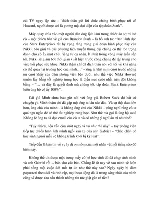 cái TV ngay l p t c – “ñích thân g i l i chúc chóng bình ph c t i cô
Howard, ngư i ñư c coi là gương m t ñ i di n c a t p ñoàn Stark”.
Máy quay chĩa vào m t ngư i ñàn ông l ch lãm trong chi c áo sơ mi h
c – m t phiên b n v già c a Brandon Stark – là b anh ta: “Ban lãnh ñ o
c a Stark Enterprises r t hy v ng r ng trong giai ño n bình ph c này c a
Nikki, báo gi i và các phương ti n truy n thông ñ i chúng có th tôn tr ng
dành cho cô y m t chút riêng tư cá nhân. Ít nh t trong vòng m y tu n s p
t i, Nikki s gi m b t th i gian xu t hi n trư c công chúng ñ t p trung cho
vi c h i ph c s c kh e. Nikki th m chí ñã ñích thân nói v i tôi v kh năng
có th quay l i trư ng h c c a mình…” – ông ta kh m m cư i trư c nh ng
n cư i kh y c a ñám phóng viên bên dư i, như th vi c Nikki Howard
mu n l y b ng t t nghi p trung h c là ñi u n c cư i nh t trên ñ i không
b ng – “… và ñây là quy t ñ nh mà chúng tôi, t p ñoàn Stark Enterprises
luôn ng h cô y 100%”.
Cái gì? Mình chưa bao gi nói v i ông già Robert Stark ñó b t c
chuy n gì. Mình th m chí ñã g p m t ông ta l n nào ñâu. Và s th t ñau ñ n
hơn, ông ch c a mình – à không ông ch c a Nikki – cũng nghĩ r ng cô ta
quá ngu ng c ñ có th t t nghi p trung h c. Như th mà g i là ng h sao?
Không l ông ta ñã ñ c email c a cô ta và có nh ng ý nghĩ u trĩ như th ?
“Tuy nhiên, n u v n còn su t ngày vi vu như th này” – tay phóng viên
ti p t c chi u hình nh mình ng i sau xe c a anh Gabriel – “ch c ch n cô
h c sinh ngư i m u s không tránh kh i b k lu t”.
Ti p ñ n là b n tin v v ly d om sòm c a m t nhân v t n i ti ng nào ñó
hi n nay.
Không th tin ñư c m t trong m y cô bé h c sinh ñó ñã ch p nh mình
và anh Gabriel r i… bán cho các báo. Ch ng l t nay v sau mình s luôn
ph i s ng m t cu c ñ i m t t do như th này sao? Ngày ngày b ñám
paparazzi theo dõi và rình r p, m i ho t ñ ng dù là trong sáng nh t c a mình
cũng s ñư c xào n u thành nh ng tin t c gi t gân r ti n?
 