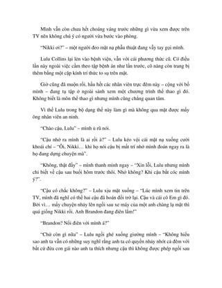 Mình v n còn chưa h t choáng váng trư c nh ng gì v a xem ñư c trên
TV nên không chú ý có ngư i v a bư c vào phòng.
“Nikki ơi?” – m t ngư i ñeo m t n ph u thu t ñang v y tay g i mình.
Lulu Collins l i l n vào b nh vi n, v n v i cái phương th c cũ. Có ñi u
l n này ngoài vi c c m theo t p b nh án như l n trư c, cô nàng còn trang b
thêm b ng m t c p kính trí th c to s trên m t.
Gi cũng ñã mu n r i, h u h t các nhân viên tr c ñêm này – c ng v i b
mình – ñang t t p ngoài s nh xem m t chương trình th thao gì ñó.
Không bi t là môn th thao gì nhưng mình cũng ch ng quan tâm.
Vì th Lulu trong b d ng th này làm gì mà không qua m t ñư c m y
ông nhân viên an ninh.
“Chào c u, Lulu” – mình rũ nói.
“C u nh ra mình là ai r i à?” – Lulu kéo v i cái m t n xu ng cư i
khoái chí – “Ôi, Nikki… khi h nói c u b m t trí nh mình ñoán ngay ra là
h ñang d ng chuy n mà”.
“Không, th t ñ y” – mình thanh minh ngay – “Xin l i, Lulu nhưng mình
ch bi t v c u sau bu i hôm trư c thôi. Nh không? Khi c u b t cóc mình
ý?”.
“C u có ch c không?” – Lulu x u m t xu ng – “Lúc mình xem tin trên
TV, mình ñã nghĩ có th hai c u ñã hoán ñ i tr l i. C u và cái cô Em gì ñó.
B i vì… m y chuy n nh y lên ng i sau xe máy c a m t anh chàng l m t thì
quá gi ng Nikki r i. Anh Brandon ñang ñiên l m!”
“Brandon? N i ñiên v i mình á?”
“Ch còn gì n a” – Lulu ng i ghé xu ng giư ng mình – “Không hi u
sao anh ta v n có nh ng suy nghĩ r ng anh ta có quy n nh y nhót c ñêm v i
b t c ñ a con gái nào anh ta thích nhưng c u thì không ñư c phép ng i sau
 