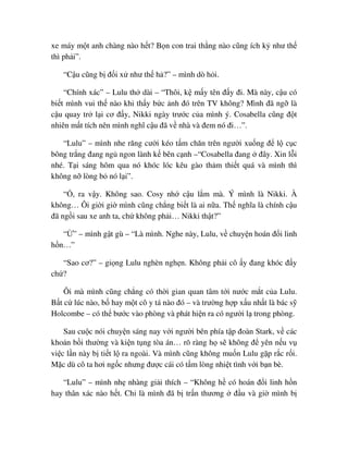 xe máy m t anh chàng nào h t? B n con trai th ng nào cũng ích k như th
thì ph i”.
“C u cũng b ñ i x như th h ?” – mình dò h i.
“Chính xác” – Lulu th dài – “Thôi, k m y tên ñ y ñi. Mà này, c u có
bi t mình vui th nào khi th y b c nh ñó trên TV không? Mình ñã ng là
c u quay tr l i cơ ñ y, Nikki ngày trư c c a mình ý. Cosabella cũng ñ t
nhiên m t tích nên mình nghĩ c u ñã v nhà và ñem nó ñi…”.
“Lulu” – mình nhe răng cư i kéo t m chăn trên ngư i xu ng ñ l c c
bông tr ng ñang ng ngon lành k bên c nh –“Cosabella ñang ñây. Xin l i
nhé. T i sáng hôm qua nó khóc lóc kêu gào th m thi t quá và mình thì
không n lòng b nó l i”.
“ , ra v y. Không sao. Cosy nh c u l m mà. Ý mình là Nikki. À
không… Ôi gi i gi mình cũng ch ng bi t là ai n a. Th nghĩa là chính c u
ñã ng i sau xe anh ta, ch không ph i… Nikki th t?”
“ ” – mình g t gù – “Là mình. Nghe này, Lulu, v chuy n hoán ñ i linh
h n…”
“Sao cơ?” – gi ng Lulu nghèn ngh n. Không ph i cô y ñang khóc ñ y
ch ?
Ôi mà mình cũng ch ng có th i gian quan tâm t i nư c m t c a Lulu.
B t c lúc nào, b hay m t cô y tá nào ñó – và trư ng h p x u nh t là bác s
Holcombe – có th bư c vào phòng và phát hi n ra có ngư i l trong phòng.
Sau cu c nói chuy n sáng nay v i ngư i bên phía t p ñoàn Stark, v các
kho n b i thư ng và ki n t ng tòa án… rõ ràng h s không ñ yên n u v
vi c l n này b ti t l ra ngoài. Và mình cũng không mu n Lulu g p r c r i.
M c dù cô ta hơi ng c nhưng ñư c cái có t m lòng nhi t tình v i b n bè.
“Lulu” – mình nh nhàng gi i thích – “Không h có hoán ñ i linh h n
hay thân xác nào h t. Ch là mình ñã b tr n thương ñ u và gi mình b
 