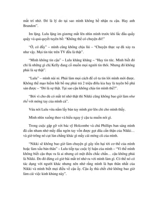m t trí nh . ðó là lý do t i sao mình không h nh n ra c u. Hay anh
Brandon”.
Im l ng. Lulu l ng im giương m t lên nhìn mình trư c khi l c ñ u qu y
qu y và qu quy t tuyên b : “Không th có chuy n ñó!”
“ , có ñ y” – mình cũng không ch u lùi – “Chuy n th c s ñã x y ra
như v y. M i tin t c trên TV ñ u là th t”.
“Mình không tin c u” – Lulu khăng khăng – “Hay tin t c. Mình bi t ñó
ch là nh ng gì ch Kelly ñang c mu n m i ngư i tin thôi. Nhưng ñó không
ph i là s th t”.
“Lulu” – mình nài n . Ph i làm m i cách ñ cô ta tin l i mình m i ñư c.
Không th m o hi m b t b m ph i tr 2 tri u ñôla kia hay là tuyên b phá
s n ñư c – “ðó là s th t. T i sao c u không ch u tin mình th ?”.
“B i vì cho dù có m t trí nh th t thì Nikki cũng không bao gi làm như
th v i móng tay c a mình c ”.
V a nói Lulu v a n m l y bàn tay mình giơ lên ch cho mình th y.
Mình nhìn xu ng theo và hi u ngay ý c u ta mu n nói gì.
Trong cu c g p g v i bác s Holcombe và chú Phillips ban sáng mình
ñã c n nham nh m y ñ u ngón tay v n ñư c g t dũa c n th n c a Nikki…
và gi trông nó c t l n ch ng khác gì m y cái móng cũ c a mình.
“Nikki s không bao gi làm chuy n gì gây t n h i t i cơ th c a mình
ho c làm x u b n thân” – Lulu ti p t c cu c lý lu n c a mình – “Vì th mình
không bi t c u th c ra là ai nhưng có m t ñi u ch c ch n… c u không ph i
là Nikki. Do ñó ñ ng có gi bài m t trí nh ra v i mình làm gì. Có th nó có
tác d ng v i ngư i khác nhưng nên nh r ng mình là b n thân nh t c a
Nikki và mình bi t m i ñi u v c u y. C u y thà ch t ch không bao gi
làm cái vi c kinh kh ng này”.
 