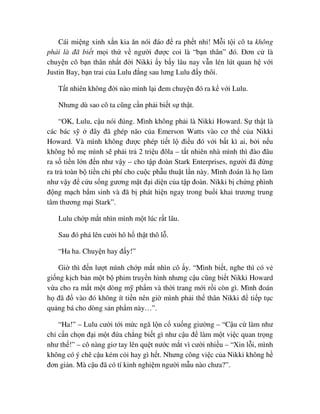 Cái mi ng xinh x n kia ăn nói ñáo ñ ra ph t nh ! M i t i cô ta không
ph i là ñã bi t m i th v ngư i ñư c coi là “b n thân” ñó. ðơn c là
chuy n cô b n thân nh t ñ i Nikki y b y lâu nay v n lén lút quan h v i
Justin Bay, b n trai c a Lulu ñ ng sau lưng Lulu ñ y thôi.
T t nhiên không ñ i nào mình l i ñem chuy n ñó ra k v i Lulu.
Nhưng dù sao cô ta cũng c n ph i bi t s th t.
“OK, Lulu, c u nói ñúng. Mình không ph i là Nikki Howard. S th t là
các bác s ñây ñã ghép não c a Emerson Watts vào cơ th c a Nikki
Howard. Và mình không ñư c phép ti t l ñi u ñó v i b t kì ai, b i n u
không b m mình s ph i tr 2 tri u ñôla – t t nhiên nhà mình thì ñào ñâu
ra s ti n l n ñ n như v y – cho t p ñoàn Stark Enterprises, ngư i ñã ñ ng
ra tr toàn b ti n chi phí cho cu c ph u thu t l n này. Mình ñoán là h làm
như v y ñ c u s ng gương m t ñ i di n c a t p ñoàn. Nikki b ch ng phình
ñ ng m ch b m sinh và ñã b phát hi n ngay trong bu i khai trương trung
tâm thương m i Stark”.
Lulu ch p m t nhìn mình m t lúc r t lâu.
Sau ñó phá lên cư i hô h th t thô l .
“Ha ha. Chuy n hay ñ y!”
Gi thì ñ n lư t mình ch p m t nhìn cô y. “Mình bi t, nghe thì có v
gi ng k ch b n m t b phim truy n hình nhưng c u cũng bi t Nikki Howard
v a cho ra m t m t dòng m ph m và th i trang m i r i còn gì. Mình ñoán
h ñã ñ vào ñó không ít ti n nên gi mình ph i th thân Nikki ñ ti p t c
qu ng bá cho dòng s n ph m này…”.
“Ha!” – Lulu cư i t i m c ngã l n c xu ng giư ng – “C u c làm như
ch c n ch n ñ i m t ñ a ch ng bi t gì như c u ñ làm m t vi c quan tr ng
như th !” – cô nàng giơ tay lên qu t nư c m t vì cư i nhi u – “Xin l i, mình
không có ý chê c u kém c i hay gì h t. Nhưng công vi c c a Nikki không h
ñơn gi n. Mà c u ñã có tí kinh nghi m ngư i m u nào chưa?”.
 