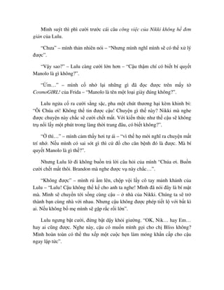 Mình suýt thì phì cư i trư c cái câu công vi c c a Nikki không h ñơn
gi n c a Lulu.
“Chưa” – mình th n nhiên nói – “Nhưng mình nghĩ mình s có th x lý
ñư c”.
“V y sao?” – Lulu càng cư i l n hơn – “C u th m chí có bi t bí quy t
Manolo là gì không?”.
“ m…” – mình c nh l i nh ng gì ñã ñ c ñư c trên m y t
CosmoGIRL! c a Frida – “Manolo là tên m t lo i giày ñúng không?”.
Lulu ng a c ra cư i s ng s c, pha m t chút thương h i kèm khinh b :
“Ôi Chúa ơi! Không th tin ñư c c u! Chuy n gì th này? Nikki mà nghe
ñư c chuy n này ch c s cư i ch t m t. V i ki n th c như th c u s không
tr n i l y m t phút trong làng th i trang ñâu, có bi t không?”.
“ thì…” – mình c m th y hơi t ái – “vì th h m i nghĩ ra chuy n m t
trí nh . N u mình có sai sót gì thì c ñ cho căn b nh ñó là ñư c. Mà bí
quy t Manolo là gì th ?”.
Nhưng Lulu l ñi không bu n tr l i câu h i c a mình “Chúa ơi. Bu n
cư i ch t m t thôi. Brandon mà nghe ñư c v này ch c…”.
“Không ñư c” – mình rú m lên, ch p v i l y cô tay m nh kh nh c a
Lulu – “Lulu! C u không th k cho anh ta nghe! Mình ñã nói ñây là bí m t
mà. Mình s chuy n t i s ng cùng c u – nhà c a Nikki. Chúng ta s tr
thành b n cùng nhà v i nhau. Nhưng c u không ñư c phép ti t l v i b t kì
ai. N u không b m mình s g p r c r i l n”.
Lulu ngưng b t cư i, ñ ng b t d y kh i giư ng. “OK, Nik… hay Em…
hay ai cũng ñư c. Nghe này, c u có mu n mình g i cho ch Bliss không?
Mình hoàn toàn có th thu x p m t cu c h n làm móng kh n c p cho c u
ngay l p t c”.
 