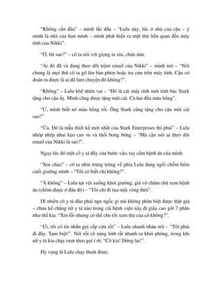 “Không c n ñâu” – mình l c ñ u – “Lulu này, lúc nhà c a c u – ý
mình là nhà c a b n mình – mình phát hi n ra m t th liên quan ñ n máy
tính c a Nikki”.
“ , thì sao?” – cô ta nói v i gi ng u xìu, chán n n.
“Ai ñó ñã và ñang theo dõi tr m email c a Nikki” – mình nói – “Nói
chung là m i th cô ta gõ lên bàn phím ho c tra c u trên máy tính. C u có
ñoán ra ñư c là ai ñã làm chuy n ñó không?”.
“Không” – Lulu kh nhún vai – “ðó là cái máy tính m i tinh bác Stark
t ng cho c u y. Mình cũng ñư c t ng m t cái. C hai ñ u màu h ng”.
“ , mình bi t nó màu h ng r i. Ông Stark cũng t ng cho c u m t cái
sao?”
“ a. ðó là m u thi t k m i nh t c a Stark Enterprises thì ph i” – Lulu
nhóp nhép nhai k o cao su và th i bong bóng – “Mà c u nói ai theo dõi
email c a Nikki là sao?”.
Ngay lúc ñó m t cô y tá ñ y c a bư c vào, tay c m b nh án c a mình.
“Xin chào” – cô ta nhìn tr ng tr ng v phía Lulu ñang ng i ch m h m
cu i giư ng mình – “Tôi có bi t ch không?”.
“À không” – Lulu t t v i xu ng kh i giư ng, gi v chăm chú xem b nh
án (chôm ñư c ñâu ñó) – “Tôi ch ñi tua m t vòng thôi”.
Dĩ nhiên cô y tá ñâu ph i ngu ng c gì mà không phân bi t ñư c th t gi
– chưa k ch ng n y tá nào trong cái b nh vi n này ñi gi y cao gót 7 phân
như th kia. “Xin l i nhưng có th cho tôi xem th c a cô không?”.
“Úi, tôi có tin nh n g i c p c u r i” – Lulu nhanh nh u nói – “Tôi ph i
ñi ñây. T m bi t!”. Nói r i cô nàng l nh r t nhanh ra kh i phòng, trong khi
n y tá kia ch y rư t theo g i í i: “Cô kia! D ng l i!”.
Hy v ng là Lulu ch y thoát ñư c.
 