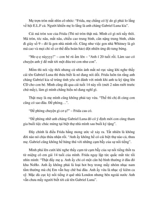 M tr n tròn m t nhìn cô nhóc: “Frida, m ch ng có lý do gì ph i lo l ng
v h i E.L.F c . Ngư i khi n m lo l ng là anh chàng Gabriel Luna kìa”.
Cái má tròn xoe c a Frida (Thì nó tròn th t mà. Mình có gì nói n y thôi.
Má tròn, tóc nâu, m t nâu, chi u cao trung bình, cân n ng trung bình, chân
ñi giày s 9 – ñó là gen nhà mình r i. Cũng như vi c gen nhà Whitney là gò
má cao và m i ch s cơ th ñ u hoàn h o) ñ t nhiên ng ñ tưng b ng.
“Me- - nàyyyy!” – con bé rú m lên – “Anh í 20 tu i r i. Làm sao có
chuy n anh ý ñ m t t i m t ñ a tr con như con”.
M m thì nói v y thôi nhưng c nhìn ánh m t nó r c sáng khi nghe th y
cái tên Gabriel Luna thì th a bi t là nó ñang nói d i. Frida luôn tin r ng anh
chàng Gabriel kia s trúng tình yêu sét ñánh v i mình khi anh ta ký t ng lên
CD cho con bé. Mình cũng ñã qua cái tu i 14 này r i (m i 2 năm rư i trư c
ch m y), làm gì mình ch ng hi u nó ñang nghĩ gì.
Th t may là m mình cũng không ph i tay v a. “Th thì ch ñi cùng con
cũng có sao ñâu. ð phòng…”.
“ð phòng chuy n gì cơ ?” – Frida cau có.
“ð phòng nh anh chàng Gabriel Luna ñó có ý ñ nh m i con cùng tham
gia bu i ti c chúc m ng t i bi t th nhà mình sau bu i ký t ng”.
ðây chính là ñi u Frida h ng mong ư c s x y ra. T t nhiên là không
ñ i nào nó ch u th a nh n r i. “Anh y không h có cái bi t th nào c , thưa
m . Gabriel cũng không h h ng thú v i nh ng c m b y c a s n i ti ng”.
Mình phá lên cư i khi nghe th y c m t c m b y c a s n i ti ng th t ra
t mi ng cô em gái 14 tu i c a mình. Frida ngay l p t c qu c m t t c t i
nhìn mình: “Th t ñ y m . Anh y ch có m t căn h bình thư ng ñâu ñó
khu NoHo. Anh y không ph i là lo i hot boy trong m y nhóm nh c nam
t m thư ng mà ch Em v n hay chê bai ñâu. Anh y v a là nh c s kiêm ca
s . M c dù c c kỳ n i ti ng quê nhà London nhưng bên ngoài nư c Anh
v n chưa m y ngư i bi t t i cái tên Gabriel Luna”.
 