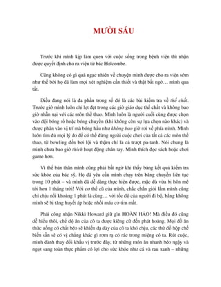 MƯ I SÁU
Trư c khi mình k p làm quen v i cu c s ng trong b nh vi n thì nh n
ñư c quy t ñ nh cho ra vi n t bác Holcombe.
Cũng không có gì quá ng c nhiên v chuy n mình ñư c cho ra vi n s m
như th b i h ñã làm m i xét nghi m c n thi t và th t b t ng … mình qua
t t.
ði u ñang nói là ña ph n trong s ñó là các bài ki m tra v th ch t.
Trư c gi mình luôn ch l t ñ t trong các gi giáo d c th ch t và không bao
gi nh n n i v i các môn th thao. Mình luôn là ngư i cu i cùng ñư c ch n
vào ñ i bóng r ho c bóng chuy n (khi không còn s l a ch n nào khác) và
ñư c phân vào v trí mà bóng h u như không bao gi rơi v phía mình. Mình
luôn tìm ñ m i lý do ñ có th ñ ng ngoài cu c chơi c a t t c các môn th
thao, t bowling ñ n bơi l i và th m chí là c trư t pa-tanh. Nói chung là
mình chưa bao gi thích ho t ñ ng chân tay. Mình thích ñ c sách ho c chơi
game hơn.
Vì th b n thân mình cũng ph i b t ng khi th y b ng k t qu ki m tra
s c kh e c a bác s . H ñã yêu c u mình ch y trên băng chuy n liên t c
trong 10 phút – và mình ñã d dàng th c hi n ñư c, m c dù v a b hôn mê
t i hơn 1 tháng tr i! V i cơ th cũ c a mình, ch c ch n gi i l m mình cũng
ch ch u n i kho ng 1 phút là cùng… v i t c ñ c a ngư i ñi b , b ng không
mình s b tăng huy t áp ho c nh i máu cơ tim m t.
Ph i công nh n Nikki Howard gi gìn HOÀN H O! Mà ñi u ñó cũng
d hi u thôi, ch ñ ăn c a cô ta ñư c kiêng c ñ n phát ho ng. M i ñ ăn
th c u ng có ch t béo s khi n d dày c a cô ta khó ch u, các th ñ h p ch
bi n s n s có v ch ng khác gì rơm r c rác trong mi ng cô ta. Rút cu c,
mình ñành thay ñ i kh u v trư c ñây, t nh ng món ăn nhanh béo ng y và
ng t sang toàn th c ph m có l i cho s c kh e như cá và rau xanh – nh ng
 