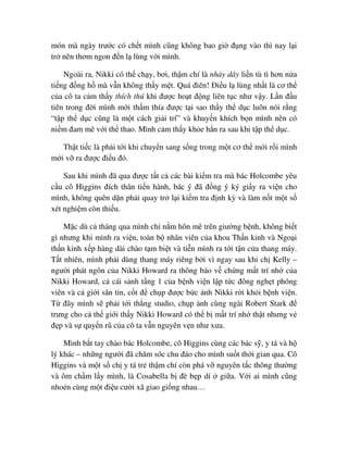 món mà ngày trư c có ch t mình cũng không bao gi ñ ng vào thì nay l i
tr nên thơm ngon ñ n l lùng v i mình.
Ngoài ra, Nikki có th ch y, bơi, th m chí là nh y dây li n tù tì hơn n a
ti ng ñ ng h mà v n không th y m t. Quá ñiên! ði u l lùng nh t là cơ th
c a cô ta c m th y thích thú khi ñư c ho t ñ ng liên t c như v y. L n ñ u
tiên trong ñ i mình m i th m thía ñư c t i sao th y th d c luôn nói r ng
“t p th d c cũng là m t cách gi i trí” và khuy n khích b n mình nên có
ni m ñam mê v i th thao. Mình c m th y kh e h n ra sau khi t p th d c.
Th t ti c là ph i t i khi chuy n sang s ng trong m t cơ th m i r i mình
m i v ra ñư c ñi u ñó.
Sau khi mình ñã qua ñư c t t c các bài ki m tra mà bác Holcombe yêu
c u cô Higgins ñích thân ti n hành, bác ý ñã ñ ng ý ký gi y ra vi n cho
mình, không quên d n ph i quay tr l i ki m tra ñ nh kỳ và làm n t m t s
xét nghi m còn thi u.
M c dù c tháng qua mình ch n m hôn mê trên giư ng b nh, không bi t
gì nhưng khi mình ra vi n, toàn b nhân viên c a khoa Th n kinh và Ngo i
th n kinh x p hàng dài chào t m bi t và ti n mình ra t i t n c a thang máy.
T t nhiên, mình ph i dùng thang máy riêng b i vì ngay sau khi ch Kelly –
ngư i phát ngôn c a Nikki Howard ra thông báo v ch ng m t trí nh c a
Nikki Howard, c cái s nh t ng 1 c a b nh vi n l p t c ñông ngh t phóng
viên và c gi i săn tin, c t ñ ch p ñư c b c nh Nikki r i kh i b nh vi n.
T ñây mình s ph i t i th ng studio, ch p nh cùng ngài Robert Stark ñ
trưng cho c th gi i th y Nikki Howard có th b m t trí nh th t nhưng v
ñ p và s quy n rũ c a cô ta v n nguyên v n như xưa.
Mình b t tay chào bác Holcombe, cô Higgins cùng các bác s , y tá và h
lý khác – nh ng ngư i ñã chăm sóc chu ñáo cho mình su t th i gian qua. Cô
Higgins và m t s ch y tá tr th m chí còn phá v nguyên t c thông thư ng
và ôm ch m l y mình, là Cosabella b ñè b p dí gi a. V i ai mình cũng
nho n cùng m t ñi u cư i xã giao gi ng nhau…
 