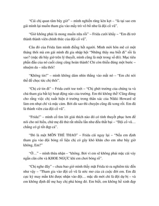 “Cái ch quan tâm bây gi ” – mình nghi n răng kèn k t – “là t i sao em
gái mình l i mu n tham gia vào m y trò vô b như là ñ i c vũ”.
“Gi không ph i là mong mu n n a r i” – Frida cư i kh y – “Em ñã tr
thành thành viên chính th c c a ñ i c vũ”.
Câu ñó c a Frida làm mình ñi ng h t ngư i. Mình m i hôn mê có m t
tháng thôi mà em gái mình ñã gia nh p h i “Nh ng thây ma bi t ñi” r i là
sao? (m c dù bây gi trên lý thuy t, mình cũng là m t trong s ñó). M c tiêu
ph n ñ u c a nó cu i cùng cũng hoàn thành! Ch còn thi u ñúng m t bư c –
nhu m da – n a thôi!
“Không tin!” – mình không dám nhìn th ng vào m t nó – “Em ch nói
th ñ ch c t c ch thôi”.
“Ch c tin ñi” – Frida cư i toe toét – “Ch ghét trư ng c a chúng ta và
ch tham gia b t kỳ ho t ñ ng nào c a trư ng. Em thì không th ! Cũng ñ ng
cho r ng vi c ch xu t hi n trư ng trong thân xác c a Nikki Howard s
làm em nh t chí và m c c m. B i dù sao thì chuy n cũng ñã xong r i. Em ñã
là thành viên c a ñ i c vũ”.
“Frida!” – mình c tìm l i gi i thích nào ñó có tính thuy t ph c hơn ñ
nói cho nó hi u, ch m ñã th r t nhi u l n như ñ u th t b i – “ð i c vũ…
ch ng có gì t t ñ p c ”.
“ðó là m t MÔN TH THAO” – Frida cãi ngay l i – “N u em ñ nh
tham gia vào ñ i bóng r li u ch có gây khó khăn cho em như bây gi
không, Em?”
“ …” – mình th a nh n – “không. B i vì em s không ph i m c cái váy
ng n cũn c n và KHOE NG C khi em chơi bóng r ”.
“Ch nghe ñây” – chưa bao gi mình th y m t Frida t ra nghiêm túc ñ n
như v y – “Tham gia vào ñ i c vũ là ư c mơ c a c cu c ñ i em. Em ñã
c c kỳ may m n khi ñư c nh n vào ñ i… m c dù m i ch là ñ i d b – và
em không ñ nh ñ m hay ch phá h ng ñó. Em bi t, em không h xinh ñ p
 