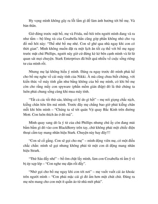 Hy v ng mình không gây ra l i l m gì ñ làm nh hư ng t i b m . Và
b n thân.
Gi ñ ng trư c m t b , m và Frida, m hôi trên ngư i mình ñang vã ra
như t m – b lông xù c a Cosabella h n cũng góp ph n không nh cho v
ñ m hôi này: “Th nhé b m nhé. Con s ghé qua nhà ngay khi con có
th i gian”. Mình không mu n ñ t ra m t l ch ăn t i c th v i b m ngay
trư c m t chú Phillips, ngư i nãy gi c ñ ng kè kè bên c nh mình và l l
quan sát m i chuy n. Stark Enterprises ñã bi t quá nhi u v cu c s ng riêng
tư c a mình r i.
Nhưng m l i không hi u ý mình. ðáng ra ngay trư c ñó mình ph i k
cho b m nghe v cái máy tính c a Nikki. À mà cũng chưa bi t ch ng, v i
ki n th c v máy tính g n như b ng không c a b m mình, có khi b m
còn cho r ng m y con spyware (ph n m m gián ñi p) ñó là th chúng ta
luôn ph i chung s ng cùng khi mua máy tính.
“T t c các t i th sáu, không có lý do gì h t” – m nói gi ng ch c n ch,
ki ng chân hôn lên má mình. Trư c ñây m ch ng bao gi ph i ki ng chân
m i khi hôn mình – “Chúng ta s t i quán V t quay B c Kinh trên ñư ng
Mott. Con luôn thích ăn ñó mà”.
Mình quay sang dò la ý t c a chú Phillips nhưng chú y còn ñang m i
b m b m gì ñó vào con BlackBerry trên tay, ch không ph i m t chi c ñi n
tho i c m tay mang nhãn hi u Stark. Chuy n này hay ñây!!!
“Con s c g ng. Con s g i cho m ” – mình ñ ng viên m , có m t ñi u
ch c ch n: mình s g i nhưng không ph i t m t con di ñ ng mang nhãn
hi u Strark.
“Th Sáu ñ y nhé” – b ôm ch t l y mình, làm con Cosabella rú m vì
b ép x p lép – “Con nghe m d n r i ñ y”.
“Nh g i cho b m ngay khi con t i nơi” – m vu t vu t cái áo khoác
trên ngư i mình – “Con ph i m c cái gì ñó m hơn m t chút ch . ðáng ra
m nên mang cho con m t ít qu n áo t nhà m i ph i”.
 