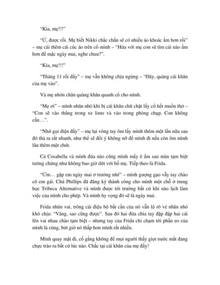 “Kìa, m !!!”
“ , ñư c r i. M bi t Nikki ch c ch n s có nhi u áo khoác m hơn r i”
– m cài thêm cái cúc áo trên c mình – “H a v i m con s tìm cái nào m
hơn ñ m c ngày mai, nghe chưa?”.
“Kìa, m !!!”
“Tháng 11 r i ñ y” – m v n không ch u ng ng – “ðây, quàng cái khăn
c a m vào”.
Và m nhón chân quàng khăn quanh c cho mình.
“M ơi” – mình nhăn nhó khi b cái khăn chít ch t l y c h t mu n th –
“Con s vào th ng trong xe limo và vào trong phòng ch p. Con không
c n…”.
“Nh g i ñi n ñ y” – m l i vòng tay ôm l y mình thêm m t l n n a sau
ñó th ra r t nhanh, như th s ñ i ý không n ñ mình ñi n u còn ôm mình
lâu thêm m t chút.
C Cosabella và mình ñ a nào cũng mình m y ê m sau màn t m bi t
tư ng ch ng như không bao gi d t v i b m . Ti p theo là Frida.
“ m… g p em ngày mai trư ng nhé” – mình gư ng g o v y tay chào
cô em gái. Chú Phillips ñã ñăng ký thành công cho mình m t ch trung
h c Tribeca Alternative và mình ñư c t i trư ng b t c khi nào l ch làm
vi c c a mình cho phép. Và mình hy v ng ñó s là ngày mai.
Frida nhún vai, trông cái ñi u b b t c n c a nó v n l rõ v nhăn nhó
khó ch u: “Vâng, sao cũng ñư c”. Sau ñó hai ñ a chìa tay ñ p ñ p hai cái
lên vai nhau chào t m bi t – nhưng tay c a Frida ch ch m t i ph n eo c a
mình là cùng, b i gi nó th p hơn mình r t nhi u.
Mình quay m t ñi, c g ng không ñ m i ngư i th y gi t nư c m t ñang
ch c trào ra b t c lúc nào. Ch c t i cái khăn c a m ñ y!
 
