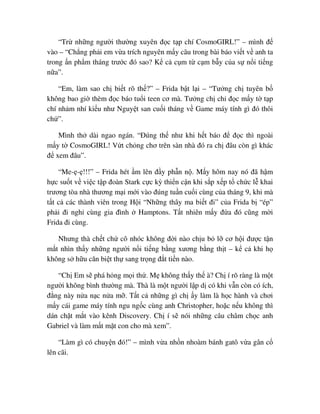 “Tr nh ng ngư i thư ng xuyên ñ c t p chí CosmoGIRL!” – mình ñ
vào – “Ch ng ph i em v a trích nguyên m y câu trong bài báo vi t v anh ta
trong n ph m tháng trư c ñó sao? K c c m t c m b y c a s n i ti ng
n a”.
“Em, làm sao ch bi t rõ th ?” – Frida b t l i – “Tư ng ch tuyên b
không bao gi thèm ñ c báo tu i teen cơ mà. Tư ng ch ch ñ c m y t t p
chí nh m nhí ki u như Nguy t san cu i tháng v Game máy tính gì ñó thôi
ch ”.
Mình th dài ngao ngán. “ðúng th như khi h t báo ñ ñ c thì ngoài
m y t CosmoGIRL! V t ch ng chơ trên sàn nhà ñó ra ch ñâu còn gì khác
ñ xem ñâu”.
“Me- - !!!” – Frida hét m lên ñ y ph n n . M y hôm nay nó ñã h m
h c su t v vi c t p ñoàn Stark c c kỳ thi n c n khi s p x p t ch c l khai
trương tòa nhà thương m i m i vào ñúng tu n cu i cùng c a tháng 9, khi mà
t t c các thành viên trong H i “Nh ng thây ma bi t ñi” c a Frida b “ép”
ph i ñi ngh cùng gia ñình Hamptons. T t nhiên m y ñ a ñó cũng m i
Frida ñi cùng.
Nhưng thà ch t ch cô nhóc không ñ i nào ch u b l cơ h i ñư c t n
m t nhìn th y nh ng ngư i n i ti ng b ng xương b ng th t – k c khi h
không s h u căn bi t th sang tr ng ñ t ti n nào.
“Ch Em s phá h ng m i th . M không th y th à? Ch í rõ ràng là m t
ngư i không bình thư ng mà. Thà là m t ngư i l p d có khi v n còn có ích,
ñ ng này n a n c n a m . T t c nh ng gì ch y làm là h c hành và chơi
m y cái game máy tính ngu ng c cùng anh Christopher, ho c n u không thì
dán ch t m t vào kênh Discovery. Ch í s nói nh ng câu châm ch c anh
Gabriel và làm m t m t con cho mà xem”.
“Làm gì có chuy n ñó!” – mình v a nh n nhoàm bánh gatô v a gân c
lên cãi.
 