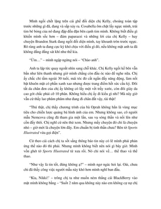 Mình ng i ch t l ng trên cái gh ñ i di n ch Kelly, choáng toàn t p
trư c nh ng gì ñã, ñang và s p x y ra. Cosabella ôm ch t l y ng c mình, trái
tim bé b ng c a nó ñang ñ p ñ u ñ n bên c nh tim mình. Không bi t ñi u gì
khi n mình s c hơn – ñám paparazzi và nh ng l i c a ch Kelly – hay
chuy n Brandon Stark ñang ng i ñ i di n mình, tay khoanh tròn trư c ng c.
Rõ ràng anh ta ñang c c kỳ khó ch u v i ñi u gì ñó, n u không m t anh ta ñã
không ñ ng ñ ng sát khí như th kia.
“ m…” – mình ng p ng ng nói – “Chào anh”.
Anh ta l p t c quay ngo t nhìn sang ch khác. Ch Kelly ng i k bên v n
b n như liên thanh nhưng gi mình ch ng còn ñ u óc nào ñ nghe n a. Ch
y ch c ch t m ngoài 30 tu i, mái tóc ñ c t ng n ñ y năng ñ ng, làm n i
b t khuôn m t có ph n xanh xao nhưng ñư c trang ñi m h t s c c u kỳ. ðôi
t t da chân ñen c a ch y không có l y m t v t tr y xư c, còn ñôi giày da
cao gót ch c ph i c 10 phân. Không hi u ch y ñi ki u gì nh ? Mà nãy gi
v n c th y lao phăm phăm như ñang ñi chân ñ t v y, tài th t!
“Thú th t, ch th y chương trình c a bà Oprah không h n là vùng m c
tiêu cho chi n lư c qu ng bá hình nh c a em. Nhưng không sao, cô ngư i
m u Nemcova cũng ñã tham gia m t l n, sau v sóng th n và n i lên như
c n ñ y thôi. Ch nghĩ c nên th xem. Nhưng m y chuy n ñó ch là chuy n
nh – gi m i là chuy n l n ñây. Em chu n b tinh th n chưa? Bên t Sports
Illustrated v a g i ñi n”.
C theo cái cách ch ta s t s ng thông báo tin này có l mình ph i ph n
ng th nào ñó thì ph i. Nhưng mình không bi t nên nói gì bây gi . Mình
v n ghét t Sports Illustrated t xưa r i. Nó ch nói v … th thao và th
thao.
“Như v y là tin t t, ñúng không ?” – mình ngơ ngác h i l i. Oài, chưa
chi ñã th y công vi c ngư i m u này khó hơn mình nghĩ ban ñ u.
“Kìa, Nikki!’ – trông ch ta như mu n ném th ng cái BlackBerry vào
m t mình không b ng – “Su t 2 năm qua không này nào em không c n ch
 