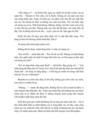 “C n chúng á?” – ch Kelly h y ngay tay mình tr l i ñùi và ñeo v i tai
nghe lên – “Doreen à? Xin chào, tôi là Kelly. Chúng tôi c n m t cu c h n
s a móng kh n c p. Vâng, tôi hi u g i vào phút cu i như th này th t khó
cho các ch nhưng tôi th c s không còn cách nào khác. Tôi v a th y m y
cái móng c a cô ta. Th t kinh kh ng. Không, không, tôi bi t, trư c gi cô y
có làm th bao gi ñâu. Nhưng hi n nay tình th ñã khác, ch cũng bi t r i
ñ y. Ch s không th tin n i n u… tuy t, cám ơn ch . H n g p ch nhé”.
Kelly t t máy r i quay qua nhìn mình v i v m t ñ y th t v ng: “Em
ñang t làm t n thương chính mình ñ y, Nik ”.
T dưng m t mình ngân ng n nư c.
Không th tin ñư c, mình ñang khóc vì m y cái móng tay.
“Em xin l i” – mình thút thít – “Em r t r t xin l i. Nhưng em th t không
hi u. Em nghĩ mình ch ph i ñi ch p hình thôi mà, có liên quan gì ñ n m y
cái móng tay ch ?”.
“Em s ch p hình cùng ngài Stark” – ch Kelly s ng gi ng nói – “ L y
chân dung ñ ñăng trên t Vanity Fair. Em là b m t ñ i di n cho m t th h
Stark m i – tr trung và năng ñ ng – vì th ông y mu n em cùng xu t hi n
trên ñó. C em và Brandon”.
Brandon t ra khó ch u th y rõ khi th y nh ng gi t nư c m t c a mình,
trán anh ta c nhăn tít l i.
“Nhưng…” – mình v n ñang khóc. Không th tin n i là mình l i khóc vì
m t chuy n nh nh t ñ n v y. Trư c gi mình h u như không bao gi khóc
trư c m t ai c . Mình ch khóc vì nh ng chuy n quan tr ng như chuy n
Christopher nghĩ r ng mình ñã ch t.
Su t th i gian qua, mình ñã không h rơi m t gi t nư c m t nào… k c
khi mình phát hi n ra mình không còn trong thân xác cũ n a, cu c s ng
trư c kia c a mình ñã vĩnh vi n m t ñi và mình s không bao gi còn ñư c
s ng v i chính mình n a. Mình ch khóc khi bi t chuy n c a Christopher.
 