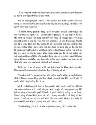 T t c có l b i vì cho t i lúc ñó mình v n chưa c m nh n ñư c là mình
ñã m t ñi con ngư i trư c ñây c a mình.
Ph i t i khi m t ngư i l ho c l huơ hét vào m t mình r y la v m y cái
móng tay mình m i bàng hoàng nh n ra r ng mình ñang th c s m t ñi con
ngư i trư c ñây c a mình.
T t nhiên, không ph i ch riêng v cái móng tay, mà còn vì nh ng gì v a
x y ra trư c ñó b nh vi n – khi mình bu c ph i nói l i t m bi t v i b m ,
khi mình và em gái v n ñang h m h c v i nhau v chuy n ñ i c vũ (sao
mình không t ra ng h Frida hơn m t chút nh ? Dù sao ñó cũng có ph i là
v n ñ gì to tát ñâu? Bi t ñâu ch ng ñ i c vũ ñúng là m t môn th thao th t
thì sao. Ch ng ph i v n có môn th d c d ng c trong các kỳ th v n h i
Olympic sao?), khi mình ra kh i b nh vi n và b m t ñám phóng viên nh bu
kín l y, m m thì réo tên ngư i khác nhưng máy nh thì c chĩa th ng vào
m t mình mà b m, r i khi yên n chui ñư c vào cái xem limo này thì không
ng ng b lư m nguýt b i m t th ng cha không quen và ph i ch u ñ ng s l i
nh i luôn m m c a m t bà c v n hình nh nào ñó…
Bu i ch p hình hôm nay s là m t th m h a tàn kh c nh t trên ñ i.
Mình có th linh c m ñư c r t nhi u ñi u t h i s p x t i.
“Em ch u thôi” – mình c kìm nén không mu n khóc. Ý mình không
ph i là không mu n ñóng gi làm Nikki Howard n a. Rõ ràng là gi có
mu n mình cũng kh ng th rút lui.
Mình ch là không th làm cái ñi u mà ch Kelly mu n mình làm. B i vì
ñ t nhiên mình s c nh ra m t chuy n. M t chuy n vô cùng quan tr ng. ðó
là Lulu t ng h i mình bí quy t Manolo là gì và mình ñã không tr l i ñư c.
Mình không h có tí khái ni m nào h t. Làm ngư i m u là d dàng ư? Sao
mình có th t cao t ñ i th nh ? T i sao mình không ñ c m y t
CosmoGIRL! c a Frida k càng hơn m t chút cơ ch ?
“Em kh-không còn nh cách làm m y chuy n này n a” – mình r n rĩ.
 