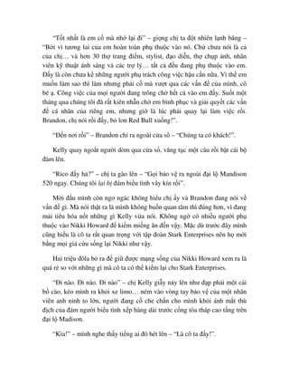 “T t nh t là em c mà nh l i ñi” – gi ng ch ta ñ t nhiên l nh băng –
“B i vì tương lai c a em hoàn toàn ph thu c vào nó. Ch chưa nói là c
c a ch … và hơn 30 th trang ñi m, stylist, ñ o di n, th ch p nh, nhân
viên k thu t ánh sáng và các tr lý… t t c ñ u ñang ph thu c vào em.
ð y là còn chưa k nh ng ngư i ph trách công vi c h u c n n a. Vì th em
mu n làm sao thì làm nhưng ph i c mà vư t qua các v n ñ c a mình, cô
bé . Công vi c c a m i ngư i ñang trông ch h t c vào em ñ y. Su t m t
tháng qua chúng tôi ñã r t kiên nh n ch em bình ph c và gi i quy t các v n
ñ cá nhân c a riêng em, nhưng gi là lúc ph i quay l i làm vi c r i.
Brandon, ch nói r i ñ y, b lon Red Bull xu ng!”.
“ð n nơi r i” – Brandon ch ra ngoài c a s – “Chúng ta có khách!”.
Kelly quay ngo t ngư i dòm qua c a s , văng t c m t câu r i b t cái b
ñàm lên.
“Rico ñ y h ?” – ch ta gào lên – “G i b o v ra ngoài ñ i l Mandison
520 ngay. Chúng tôi l i b ñám bi u tình vây kín r i”.
M i ñ u mình còn ngơ ngác không hi u ch y và Brandon ñang nói v
v n ñ gì. Mà nói th t ra là mình không bu n quan tâm thì ñúng hơn, vì ñang
m i tiêu hóa n t nh ng gì Kelly v a nói. Không ng có nhi u ngư i ph
thu c vào Nikki Howard ñ ki m mi ng ăn ñ n v y. M c dù trư c ñây mình
cũng hi u là cô ta r t quan tr ng v i t p ñoàn Stark Enterprises nên h m i
b ng m i giá c u s ng l i Nikki như v y.
Hai tri u ñôla b ra ñ gi ñư c m ng s ng c a Nikki Howard xem ra là
quá r so v i nh ng gì mà cô ta có th ki m l i cho Stark Enterprises.
“ði nào. ði nào. ði nào” – ch Kelly gi y n y lên như ñ p ph i m t cái
b cào, kéo mình ra kh i xe limo… ném vào vòng tay b o v c a m t nhân
viên anh ninh to l n, ngư i ñang c che ch n cho mình kh i ánh m t thù
ñ ch c a ñám ngư i bi u tình x p hàng dài trư c c ng tòa tháp cao t ng trên
ñ i l Madison.
“Kìa!” – mình nghe th y ti ng ai ñó hét lên – “Là cô ta ñ y!”.
 