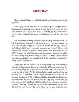 MƯ I B Y
Nhưng mình ñã không có cơ h i ñ nói nh ng ñi u mình mu n nói v i
ông Stark.
B i vì ngay khi v a bư c chân ra kh i thang máy vào văn phòng tr s
chính c a t p ñoàn Stark, mình l p t c b bao vây b i m t nhóm th trang
ñi m, th làm tóc và tr lý ph c trang… Ch Kelly gi t l y con Cosabella
trên tay mình và h a s chăm sóc nó c n th n trong khi mình làm vi c. Nghi
l m!
M i ñ u mình còn không nh n th c ñư c chuy n gì ñang x y ra cơ. Ch
bi t là ñang b m t ñám ngư i l m t ùa t i, ngư i thì “x i tung” mái tóc c a
mình lên: “Em yêu, chuy n gì ñã x y ra v i mái tóc em th này? Không l
thu c h p tóc ñã h t hàng… trên toàn Manhattan này r i sao?”. Ngư i thì dí
sát m t mình săm soi: “Xem nào… t bao gi cô thích ñ m t m c th này
th ?”. Và ngư i còn l i không ng ng xuýt xoa cho m y móng tay t i nghi p
c a mình: “Công nh n, t như nh ng gì Kelly t . Ai ñó l y cho tôi m y cái
dũa móng tay ra ñây!” – h v a ñ y mình ñi d c hành lang v a làm t t c
nh ng vi c ñó, cùng m t lúc.
Nhưng ph i ñ n khi mình ñã yên v trong phòng ch p hình, nh ng l i
than vãn và chì chi t m i th c s n ra. B t ñ u là Norman, chuyên gia làm
tóc, càu nhàu v k năng chăm sóc tóc c a mình (“OK, em b ngã, ñ u va
xu ng sàn m t trí nh … Và ñ t nhiên quên luôn c cách dư ng tóc th nào
cho ñúng sao?”). Ti p ñ n là Denise, chuyên gia chăm sóc da, tá h a khi v a
nhìn th y da m t mình (“Cái gì th này, m y h p t y da ch t anh ñưa cho em
h i tháng trư c ñâu r i? Em ph i s d ng nó h ng ngày thì m i hi u qu
ñư c ch , em yêu”) và không th không nh c t i ch làm móng cho mình,
Doreen (“Ôi không! Chúa ơi! T i sao em n ñ i x v i móng tay c a mình
th này? T i sao? T i sao? T i sao”). Mình v n c n răng nh n nh n ch u
 