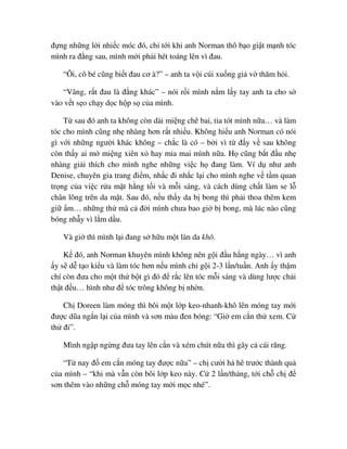 ñ ng nh ng l i nhi c móc ñó, ch t i khi anh Norman thô b o gi t m nh tóc
mình ra ñ ng sau, mình m i ph i hét toáng lên vì ñau.
“Ôi, cô bé cũng bi t ñau cơ à?” – anh ta v i cúi xu ng gi v thăm h i.
“Vâng, r t ñau là ñ ng khác” – nói r i mình n m l y tay anh ta cho s
vào v t s o ch y d c h p s c a mình.
T sau ñó anh ta không còn dài mi ng chê bai, t a tót mình n a… và làm
tóc cho mình cũng nh nhàng hơn r t nhi u. Không hi u anh Norman có nói
gì v i nh ng ngư i khác không – ch c là có – b i vì t ñ y v sau không
còn th y ai m mi ng xiên x hay m a mai mình n a. H cũng b t ñ u nh
nhàng gi i thích cho mình nghe nh ng vi c h ñang làm. Ví d như anh
Denise, chuyên gia trang ñi m, nh c ñi nh c l i cho mình nghe v t m quan
tr ng c a vi c r a m t h ng t i và m i sáng, và cách dùng ch t làm se l
chân lông trên da m t. Sau ñó, n u th y da b bong thì ph i thoa thêm kem
gi m… nh ng th mà c ñ i mình chưa bao gi b bong, mà lúc nào cũng
bóng nh y vì l m d u.
Và gi thì mình l i ñang s h u m t làn da khô.
K ñó, anh Norman khuyên mình không nên g i ñ u h ng ngày… vì anh
y s d t o ki u và làm tóc hơn n u mình ch g i 2-3 l n/tu n. Anh y th m
chí còn ñưa cho m t th b t gì ñó ñ r c lên tóc m i sáng và dùng lư c ch i
th t ñ u… hình như ñ tóc trông không b nh n.
Ch Doreen làm móng thì bôi m t l p keo-nhanh-khô lên móng tay m i
ñư c dũa ng n l i c a mình và sơn màu ñen bóng: “Gi em c n th xem. C
th ñi”.
Mình ng p ng ng ñưa tay lên c n và xém chút n a thì gãy c cái răng.
“T nay ñ em c n móng tay ñư c n a” – ch cư i h hê trư c thành qu
c a mình – “khi mà v n còn bôi l p keo này. C 2 l n/tháng, t i ch ch ñ
sơn thêm vào nh ng ch móng tay m i m c nhé”.
 