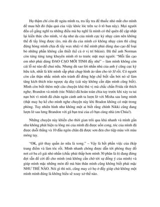 H th m chí còn ñè ng a mình ra, tra l y tra ñ thu c nh m t cho mình
ñ mau h t ñ (h u qu c a vi c khóc lóc trên xe ô tô ban nãy). M i ngư i
ñ u c g ng nghĩ ra nh ng ñi u mà h nghĩ là mình có th quên ñ c p nh t
l i ki n th c cho mình, ví d như da c a mình c c kỳ nh y c m nên không
th ñi t y lông ñư c (èo, mà dù da c a mình có không nh y c m thì cũng
ñ ng hòng mình ch u ñi t y wax nhá) vì th mình ph i dùng dao c o ñ lo i
b nh ng ph n không c n thi t (k c v trí bikini). ðã th anh Norman
còn t ng t ng tưng khuyên mình rõ to trư c m t m i ngư i: “M i l n c o
em nh ph i dùng DAO C O M I TINH ñ y nhé” – làm mình không còn
cái l n nào ñ chui n a. Nhưng dù sao l i nh n nh c a anh ý cũng c c kỳ
h u ích, nh t là khi mình s p ph i ch p hình áo t m cho t SI r i. Có ngư i
còn c n th n nh c mình nên tránh ñ ñóng h p ch bi t s n b i nó s làm
tăng kích thích trào ngư c d dày (cái này không c n d n mình cũng bi t).
Mình còn bi t thêm m t câu chuy n khá thú v mà ch c ch n Frida r t thích
nghe; Brandon và mình (t c Nikki) ñã hoàn toàn chia tay trư c khi x y ra tai
n n b i vì mình ñã chán ngán c nh anh ta lư n l v i Misha sau lưng mình
(th t may h k cho mình nghe chuy n này khi Bradon không có m t trong
phòng. Tuy nhiên hình như không m t ai bi t r ng chính Nikki cũng ñang
lư n l sau lưng Brandon v i gã b n trai c a cô b n cùng nhà (ơn Chúa!).
Nh ng chuy n này khi n cho th i gian trôi qua khá nhanh và mình g n
như không phát hi n ra lông mi c a mình ñã ñư c u n cong, tóc c a mình ñã
ñư c du i th ng và 10 ñ u ngón chân ñã ñư c sơn ñen cho ti p màu v i màu
móng tay.
“OK, gi thay qu n áo n a là xong.” – V y là h t ph n vi c c a êkíp
trang ñi m và làm tóc r i. Mình nhanh chóng ñư c d n t i phòng thay ñ
nơi có ba cô gái nh nh n (ch c ph i th p hơn mình 30 phân là ít) ñang ñ ng
ñ i s n ñ c i ñ cho mình (mà không c n ch t i s ñ ng ý c a mình) và
giúp mình m c nh ng món ñ mà b n thân mình cũng không bi t ph i m c
NHƯ TH NÀO. Nói gì thì nói, cũng may có h ñ y giúp ch không m t
mình mình ñúng là không hi u s xoay x th nào.
 