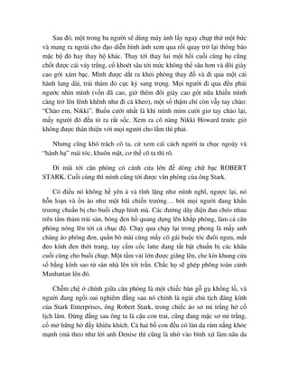 Sau ñó, m t trong ba ngư i s dùng máy nh l y ngay ch p th m t b c
và mang ra ngoài cho ñ o di n hình nh xem qua r i quay tr l i thông báo
m c b ñó hay thay b khác. Thay t i thay lui m t h i cu i cùng h cũng
ch t ñư c cái váy tr ng, c khoét sâu t i m c không th sâu hơn và ñôi giày
cao gót xám b c. Mình ñư c d t ra kh i phòng thay ñ và ñi qua m t cái
hành lang dài, tr i th m ñ c c kỳ sang tr ng. M i ngư i ñi qua ñ u ph i
ngư c nhìn mình (v n ñã cao, gi thêm ñôi giày cao gót n a khi n mình
càng tr lên lênh khênh như ñi cà kheo), m t s th m chí còn v y tay chào:
“Chào em, Nikki”. Bu n cư i nh t là khi mình m m cư i giơ tay chào l i,
m y ngư i ñó ñ u t ra r t s c. Xem ra cô nàng Nikki Howard trư c gi
không ñư c thân thi n v i m i ngư i cho l m thì ph i.
Nhưng cũng khó trách cô ta, c xem cái cách ngư i ta ch c ngoáy và
“hành h ” mái tóc, khuôn m t, cơ th cô ta thì rõ.
ði mãi t i căn phòng có cánh c a l n ñ dòng ch b c ROBERT
STARK. Cu i cùng thì mình cũng t i ñư c văn phòng c a ông Stark.
Có ñi u nó không h yên và tĩnh l ng như mình nghĩ, ngư c l i, nó
h n lo n và n ào như m t bãi chi n trư ng… b i m i ngư i ñang kh n
trương chu n b cho bu i ch p hình mà. Các ñư ng dây ñi n ñan chéo nhau
trên t m th m tr i sàn, bóng ñen h quang d ng lên kh p phòng, làm c căn
phòng nóng lên t i c ch c ñ . Ch y qua ch y l i trong phong là m y anh
chàng áo phông ñen, qu n bò mài cùng m y cô gái bu c tóc ñuôi ngưa, m t
ñeo kính ñen th i trang, tay c m c c latte ñang t t b t chu n b các khâu
cu i cùng cho bu i ch p. M t t m v i l n ñư c giăng lên, che kín khung c a
s b ng kính sao t sàn nhà lên t i tr n. Ch c h s ghép phông toàn c nh
Manhattan lên ñó.
Ch m ch chính gi a căn phòng là m t chi c bàn g g kh ng l , và
ngư i ñang ng i oai nghiêm ñ ng sau nó chính là ngài ch t ch ñáng kính
c a Stark Enterprises, ông Robert Stark, trong chi c áo sơ mi tr ng h c
l ch lãm. ð ng ñ ng sau ông ta là c u con trai, cũng ñang m c sơ mi tr ng,
c m h ng h ñ y khiêu khích. C hai b con ñ u có làn da rám n ng kh e
m nh (mà theo như l i anh Denise thì cũng là nh vào bình x t làm nâu da
 