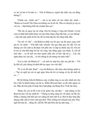 sơ mi c hơi tí là tu t ra – “Ch là Rebecca, ngư i ñ i di n c a em ñúng
không?”.
“Chính xác, chính xác!” – ch ta l i nhào t i ôm ch m l y mình –
“Rebecca Lowell! Ơn Chúa em không sao là t t r i. N u có chuy n gì x y ra
v i em… th t không bi t ch s ph i làm sao”.
“Thì ch c quay l i cái công viên b hoang vùng núi Ozarks và tìm
xem có phát hi n thêm ñư c em nào khác ñang s ng b n hàn, cơ c c không”
– m t anh m c qu n da bó sát, ñ ria mép l p t c lên ti ng nh c ñ u.
“Ăn nói v v n” – ch Rebecca ph y tay b qua sau ñó quay sang cư i
gi l v i mình – “Ch bi t m y chuy n v a qua th t quá s c ñ i v i em
nhưng em v n sinh ra ñã ñư c tr i phú cho v ñ p t nhiên này r i. Ch tin
là em s s m b t nh p tr l i v i công vi c h ng ngày c a mình. À, nói t i
m i nh … v SI m i em làm ngư i m u cho s báo s p t i ý… Lúc ch
nghe ñư c tin, tim ch … ôi nói chung là ch m ng r t nư c m t!”.
“Lui ra nào ch Rebecca!” – cái anh ria mép kia c m c u g t lên – “Cô
y ñ n r i, gi chúng tôi ph i b t tay ngay vào vi c ñây”.
“ , xin l i nhé, Raul” – tay ch Rebecca v n chưa ch u buông mình ra
– “T i c nghĩ l i cái cú ngã ngày hôm ñó tôi c tư ng cô y ñã ch t r i
cơ…”
Hô hô không hi u bà Rebecca này s ph n ng ra sao n u mình nói cho
bà ý bi t là khách hàng c a bà ta, Nikki Howard th c s ñã ch t ng m c
t i. M c dù trên gi y t ho c theo lu t pháp c a Bang New York thì chưa.
“ðư c r i, em s ñ ý t i cô y giùm ch , ch Bec” – anh chàng có tên
Raul kia kéo v i tay mình ñi – “Chúng ta t ng c ng tác v i nhau vài l n r i,
Nikki nhưng anh bi t gi em ch ng h nh anh là ai. Hơi b ñau lòng ñ y
nhưng ch c anh s s m vư t qua thôi. Thôi, không nói chuy n này n a. Nào,
ng i lên bàn ñi… ñúng r i, ch ñó. ð anh Pete th l i ánh sáng…”.
 