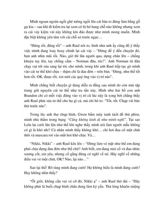 Mình ngoan ngoãn ng i ghé mông ng i lên cái bàn to ñùng làm b ng g
g kia – sau khi ñi ki m tra l i xem có b h hang ch nào không nhưng xem
ra cái váy ki m v i này không kín ñáo ñư c như mình mong mu n. Mình
ñ c bi t không yên tâm v i cái ch x trư c ng c…
“ðúng r i, ñúng r i” – anh Raul nói to, hình như anh y cũng ñ ý th y
vi c mình ñang loay hoay ch nh l i cái váy – “ð ng ñ ý ñ n chuy n ñó,
b n anh nhìn mãi r i. Nào, gi thì lăn ngư i qua, d ng chân lên – ch ng
khu u tay lên, tay ch ng c m – Norman ñâu, tóc!”. Anh Norman t ñâu
ch y v t t i s a sang l i tóc cho mình, trong khi anh Raul ti p t c gò mình
vào cái tư th khó ch u – th m chí là ñau ñ n – trên bàn. “ðúng, như th t t
hơn r i. OK, ñư c r i, xin m i các quý ông vào v trí nào”.
Mình ch ng bi t chuy n gì ñang di n ra ñ ng sau mình do còn m i t p
trung gi nguyên cái tư th như tra t n này. Hình như hai b con anh
Brandon ch có m i vi c ñ ng vào v trí cũ lúc nãy là xong b i ch ng th y
anh Raul ph i s a tư th cho h gì c , mà ch hô to: “T t, t t. Ch p vài b c
th trư c nào”.
Trong lúc anh th ch p hình, Gwen b m máy tanh tách ñ th phim,
mình nh th m trong b ng “Cũng không kinh d như mình nghĩ”. T i sao
Lulu l i cư i lăn l n như th khi nghe th y mình nói làm ngư i m u không
có gì là khó nh ? Cá nhân mình th y không khó… ch hơi ñau c m t chút
thôi và mascara rơi vào m t hơi khó ch u. Và…
“Nikki, Nikki” – anh Raul kêu lên – “ð ng làm v m t như th em ñang
ph i ch u ñ ng ñau ñ n như th ch ? Anh bi t, em ñang m i c và ñau nh c
xương c t, em yêu, nhưng c g ng ñ ng có nghĩ v nó. Hãy nghĩ v nh ng
ñi u vui v m t chút, OK? Nào, l i nào…”
Sao l i th ! Rõ ràng mình ñang cư i! H không hi u là mình ñang cư i?
Hay không nhìn th y?
“Ôi gi i, không c n vui v c ñó, Nikki ” – anh Raul th dài – “ðây
không ph i là bu i ch p hình chân dung làm k y u. Th l ng khuôn mi ng
 
