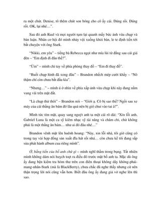 ra m t chút. Denise, tô thêm chút son bóng cho cô y cái. ðúng r i. ðúng
r i. OK, l i nhé…”.
Sau ñó anh Raul và m i ngư i t m l i quanh m y b c nh v a ch p và
bàn lu n. Nhân cơ h i ñó mình nh y v i xu ng kh i bàn, le te ñ nh ti n t i
b t chuy n v i ông Stark.
“Nikki, em yêu” – ti ng bà Rebecca ng t như mía lùi t ñ ng sau cái giá
ñèn – “Em ñ nh ñi ñâu th ?”.
“ m” – mình ch tay v phía phòng thay ñ – “Em ñi thay ñ ”.
“Bu i ch p hình ñã xong ñâu” – Brandon nh ch mép cư i kh y – “Nó
th m chí còn chưa b t ñ u kìa”.
“Nhưng…” – mình ú nhìn v phía x p nh v a ch p khi nãy ñang n m
vung vãi trên m t ñ t.
“Là ch p th thôi” – Brandon nói – “Gi i . Cô b sao th ? Ng i sau xe
máy c a cái th ng ăn bám ñó lâu quá nên b gió chui vào tai à?”.
Mình t c tím m t, quay sang nguýt anh ta m t cái rõ dài: “Xin l i anh,
Gabriel Luna là m t ca s kiêm nh c s tài năng và chăm ch , ch không
ph i là m t th ng ăn bám… như ai ñó ñâu nhé…”
Brandon vênh m t lên huênh hoang: “Này, xin l i nhá, tôi gi cũng có
trong tay vài h p ñ ng s n xu t ñĩa hát r i nhá… còn chưa k tôi ñang s p
s a phát hành album cua riêng mình”.
, b ng ti n c a b anh ch gì – mình nghĩ th m trong b ng. T t nhiên
mình không dám nói hu ch to t ra ñi u ñó trư c m t b anh ta. M c dù ông
y ñang b n ki m tra hòm thư trên con ñiên tho i không dây không-ph i-
mang-nhãn-Stark (mà là BlackBerry), chưa ch c ñã nghe th y nhưng c nên
th n tr ng l i nói cũng v n hơn. Bi t ñâu ông y ñang gi v nghe lén thì
sao.
 