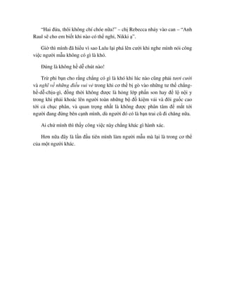 “Hai ñ a, thôi không chí chóe n a!” – ch Rebecca nh y vào can – “Anh
Raul s cho em bi t khi nào có th ngh , Nikki ”.
Gi thì mình ñã hi u vì sao Lulu l i phá lên cư i khi nghe mình nói công
vi c ngư i m u không có gì là khó.
ðúng là không h d chút nào!
Tr phi b n cho r ng ch ng có gì là khó khi lúc nào cũng ph i tươi cư i
và nghĩ v nh ng ñi u vui v trong khi cơ th b gò vào nh ng tư th ch ng-
h -d -ch u-gì, ñ ng th i không ñư c là h ng l p ph n son hay ñ l n i y
trong khi ph i khoác lên ngư i toàn nh ng b ñ ki m v i và ñôi gu c cao
t i c ch c phân, và quan tr ng nh t là không ñư c phân tâm ñ m t t i
ngư i ñang ñ ng bên c nh mình, dù ngư i ñó có là b n trai cũ ñi chăng n a.
Ai ch mình thì th y công vi c này ch ng khác gì hành xác.
Hơn n a ñây là l n ñ u tiên mình làm ngư i m u mà l i là trong cơ th
c a m t ngư i khác.
 