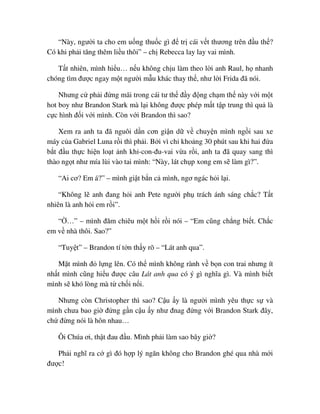 “Này, ngư i ta cho em u ng thu c gì ñ tr cái v t thương trên ñ u th ?
Có khi ph i tăng thêm li u thôi” – ch Rebecca lay lay vai mình.
T t nhiên, mình hi u… n u không ch u làm theo l i anh Raul, h nhanh
chóng tìm ñư c ngay m t ngư i m u khác thay th , như l i Frida ñã nói.
Nhưng c ph i ñ ng mãi trong cái tư th ñ y ñ ng ch m th này v i m t
hot boy như Brandon Stark mà l i không ñư c phép m t t p trung thì qu là
c c hình ñ i v i mình. Còn v i Brandon thì sao?
Xem ra anh ta ñã nguôi d n cơn gi n d v chuy n mình ng i sau xe
máy c a Gabriel Luna r i thì ph i. B i vì ch kho ng 30 phút sau khi hai ñ a
b t ñ u th c hi n lo t nh kh -con-ñu-vai v a r i, anh ta ñã quay sang thì
thào ng t như mía lùi vào tai mình: “Này, lát ch p xong em s làm gì?”.
“Ai cơ? Em á?” – mình gi t b n c mình, ngơ ngác h i l i.
“Không l anh ñang h i anh Pete ngư i ph trách ánh sáng ch c? T t
nhiên là anh h i em r i”.
“ …” – mình ñăm chiêu m t h i r i nói – “Em cũng ch ng bi t. Ch c
em v nhà thôi. Sao?”
“Tuy t” – Brandon tí t n th y rõ – “Lát anh qua”.
M t mình ñ l ng lên. Có th mình không rành v b n con trai nhưng ít
nh t mình cũng hi u ñư c câu Lát anh qua có ý gì nghĩa gì. Và mình bi t
mình s khó lòng mà t ch i n i.
Nhưng còn Christopher thì sao? C u y là ngư i mình yêu th c s và
mình chưa bao gi ñ ng g n c u y như ñnag ñ ng v i Brandon Stark ñây,
ch ñ ng nói là hôn nhau…
Ôi Chúa ơi, th t ñau ñ u. Mình ph i làm sao bây gi ?
Ph i nghĩ ra c gì ñó h p lý ngăn không cho Brandon ghé qua nhà m i
ñư c!
 