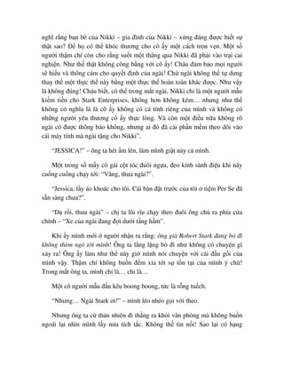 nghĩ r ng b n bè c a Nikki – gia ñình c a Nikki – x ng ñáng ñư c bi t s
th t sao? ð h có th khóc thương cho cô y m t cách tr n v n. M t s
ngư i th m chí còn cho r ng su t m t tháng qua Nikki ñã ph i vào tr i cai
nghi n. Như th th t không công b ng v i cô y! Cháu ñ m b o m i ngư i
s hi u và thông c m cho quy t ñ nh c a ngài! Ch ngài không th t dưng
thay th m t th c th này b ng m t th c th hoàn toàn khác ñư c. Như v y
là không ñúng! Cháu bi t, có th trong m t ngài, Nikki ch là m t ngư i m u
ki m ti n cho Stark Enterprises, không hơn không kém… nhưng như th
không có nghĩa là là cô y không có cá tính riêng c a mình và không có
nh ng ngư i yêu thương cô y th c lòng. Và còn m t ñi u n a không rõ
ngài có ñư c thông báo không, nhưng ai ñó ñã cài ph n m m theo dõi vào
cái máy tính mà ngài t ng cho Nikki”.
“JESSICA!” – ông ta hét m lên, làm mình gi t n y c mình.
M t trong s m y cô gái c t tóc ñuôi ng a, ñeo kính sành ñi u khi nãy
cu ng cu ng ch y t i: “Vâng, thưa ngài?”.
“Jessica, l y áo khoác cho tôi. Cái bàn ñ t trư c c a tôi ti m Per Se ñã
s n sàng chưa?”.
“D r i, thưa ngài” – ch ta líu ríu ch y theo ñuôi ông ch ra phía c a
chính – “Xe c a ngài ñang ñ i dư i t ng h m”.
Khi y mình m i ngư i nh n ra r ng: ông già Robert Stark ñang b ñi
không thèm ngó t i mình! Ông ta l ng l ng b ñi như không có chuy n gì
x y ra! Ông y làm như th nãy gi mình nói chuy n v i cái ñ u g i c a
mình v y. Th m chí không bu n ñ m x a t i s t n t i c a mình ý ch !
Trong m t ông ta, mình ch là… ch là…
M t cô ngư i m u ñ u kêu boong boong, t c là r ng tu ch.
“Nhưng… Ngài Stark ơi!” – mình léo nhéo g i v i theo.
Nhưng ông ta c th n nhiên ñi th ng ra kh i văn phòng mà không bu n
ngoái l i nhìn mình l y n a tích t c. Không th tin n i! Sao l i có h ng
 
