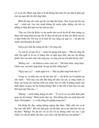 v v ăn t i. Mình ch t nh ra là ñã không làm theo l i m d n là ph i g i
cho m ngay khi t i ch ch p hình.
Mình ñ m c cho cu c g i ñó vào h p thư tho i. “Em s g i l i cho m
sau” – mình nói. Lúc này mình không h mu n nghe nh ng câu h i và
nh ng lo l ng thái quá c a m m t t o nào.
“Tùy em. Gi ch Kelly và ch mu n m i em ñi ăn t i ñ chúc m ng v
ñư c m i ch p hình cho t p chí SI. B n ch ñã gi cái bàn yêu thích c a em
ti m Nobu r i. T i nay s là bu i t i c a riêng các quý cô… tr phi em
mu n m i Brandon ñi cùng?”.
Anh ta gi ch c ñã xu ng t i l u 1 r i cũng nên.
“À, anh y có h n r i ” – mình nói gi ng t nh queo – “Mà em cũng r t
m t. Em nghĩ có l em v th ng nhà và ngh ngơi thôi, n u hai ch không
phi n. Em v a m i xu t vi n sáng nay, và sáng mai l i còn ph i ñi h c n a”.
“Không sao” – ch Rebecca m m cư i nói – “ð hôm khác cũng ñư c.
Chi u mai, sau bu i ch p hình v i t p chí Elle ch ng h n?”.
“Ngày mai ý ?” – mình ng n tò te – “Mai l i ph i ch p hình n a á?”.
“Cưng ơi, c tu n này em ñã kín l ch r i” – ch Kelly tr Cosabella l i
cho mình – “Gi m i con m t ñ u ñang ñ d n vào em, ai cũng mu n có
ñư c em trong các chương trình c a mình. Em có ch c là không mu n cân
nh c thêm v quay tr l i trư ng không? B i vì như th s làm l m vào qu
th i gian quý báu c a…”.
“Không” – mình th ng th ng t ch i – “Ý em là có, em nh t ñ nh ph i
quay tr l i trư ng”. Mình mu n như v y. N u không làm sao mình theo dõi
ñư c Christopher… à, và l y b ng t t nghi p trung h c?
Ch Kelly l c ñ u, mi ng không ng ng l m b m: “ð n ch t v i v ñi
h c này m t thôi!”. R i ch m t giây sau ñã th y ch ta nói như hét vào cái
b ñàm: “Không! Tôi ñã nói v i cô r i! Cô y không r nh vào sau 3 gi
chi u. Có c n tôi ñánh v n ch 3 gi chi u vi t như th nào cho không?”.
 