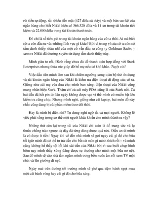 rút ti n t ñ ng, r t nhi u ti n m t (427 ñôla c th y) và m t b n sao kê c a
ngân hàng cho bi t Nikki hi n có 366.320 ñôla và 11 xu trong tài kho n ti t
ki m và 22.000 ñôla trong tài kho n thanh toán.
ðó ch là s ti n g i trong tài kho n ngân hàng c a cô ta thôi. Ai mà bi t
cô ta còn ñ u tư vào nh ng lĩnh v c gì khác? B i vì trong ví c a cô ta còn có
t m danh thi p nhàu nhĩ c a m t c v n ñ u tư công ty Goldman Sachs –
xem ra Nikki ñã thư ng xuyên s d ng t m danh thi p này.
Mình giàu to r i. ðành r ng chưa ñ ñ thanh toán h p ñ ng v i Stark
Enterprises nhưng th a s c giúp ñ b m n u có khó khăn. Tuy t v i!
Vi c ñ u tiên mình làm sau khi chiêm ngư ng xong toàn b th tín d ng
và tài kho n ngân hàng c a Nikki là ki m tra ñi n tho i di ñ ng c a cô ta.
Gi ng như cái m v a ñưa cho mình ban sáng, ñi n tho i c a Nikki cũng
mang nhãn hi u Stark. Th m chí c cái máy PDA cũng là c a Stark n t. C
hai ñ u ñã h t pin do lâu ngày không ñư c s c vì th mình có mu n b t lên
ki m tra cũng ch u. Nhưng mình nghi, gi ng như cái laptop, hai món ñ này
ch c cũng ñang b cài ph n m m theo dõi thôi.
Hay là mình b ñiên nh ? T dưng nghi ng t t c m i ngư i. Không l
vi c ph i s ng trong cơ th m t ngư i khác khi n cho mình thành ra v y?
Nh ng th còn l i trong túi c a Nikki ch toàn là ñ trang s c và l
thu c ch ng trào ngư c d dày ñã t ng dùng ñư c quá n a. ði u an i mình
là có ñư c ít ti n! Ngay khi v ñ n nhà mình s g i ngay cái gì ñó cho b a
t i (gi mình ñã có th t tr ti n cho b t c món gì mình thích r i – và mình
cũng không h th y t i l i khi xài ti n c a Nikki b i vì sau bu i ch p hình
hôm nay mình th y x ng ñáng ñư c t thư ng cho mình m t b a no nê).
Sau ñó mình s vào nhà t m ngâm mình trong b n nư c m r i xem TV m t
chút và lên giư ng ñi ng .
Ngày mai trên ñư ng t i trư ng mình s ghé qua ti m bánh ng t mua
m t cái bánh vòng hay cái gì ñó cho b a sáng.
 