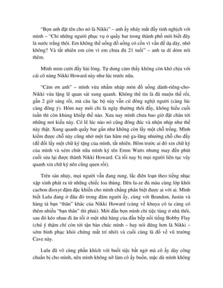 “B n anh ñ t tên cho nó là Nikki” – anh y nháy m t ñ y tinh ngh ch v i
mình – “Ch nh ng ngư i ph c v qu y bar trong thành ph m i bi t ñây
là nư c tr ng thôi. Em không th u ng ñ u ng có c n vì v n ñ d dày, nh
không? Và t t nhiên em còn vì em chưa ñ 21 tu i” – anh ta dí d m nói
thêm.
Mình m m cư i ñ y hài lòng. T dưng c m th y không còn khó ch u v i
cái cô nàng Nikki Howard này như lúc trư c n a.
“Cám ơn anh” – mình v a nh m nháp món ñ u ng dành-riêng-cho-
Nikki v a l ng l quan sát xung quanh. Không th tin là ñã mu n th r i,
g n 2 gi sáng r i, mà câu l c b này v n c ñông ngh t ngư i (càng lúc
càng ñông ý). Hôm nay m i ch là ngày thư ng thôi ñ y, không hi u cu i
tu n thì còn kh ng khi p th nào. Xưa nay mình chưa bao gi ñ t chân t i
nh ng nơi ki u này. Có l lúc nào nó cũng ñông ñúc và nh n nh p như th
này th t. Xung quanh qu y bar g n như không còn l y m t ch tr ng. Mình
ki m ñư c ch này cũng nh m t fan hâm m ga-lăng như ng ch cho ñ y
(ñ ñ i l y m t ch ký t ng c a mình, t t nhiên. Hôm trư c ai ñó xin ch ký
c a mình và xém chút n a mình ký tên Emm Watts nhưng may ñ n phút
cu i s a l i ñư c thành Nikki Howard. C t i nay b m i ngư i liên t c vây
quanh xin ch ký nên cũng quen r i).
Trên sàn nh y, m i ngư i v n ñang rung, l c ñiên lo n theo ti ng nh c
x p xình phát ra t nh ng chi c loa thùng. ðèn la-ze ñ màu cùng l p khói
cacbon ñioxyt ñ m ñ c khi n cho mình ch ng phân bi t ñư c ai v i ai. Mình
bi t Lulu ñang ñâu ñó trong ñám ngư i y, cùng v i Brandon, Justin và
hàng tá b n “thân” khác c a Nikki Howard (càng v khuya cô ta càng có
thêm nhi u “b n thân” thì ph i). M i ñ u b n mình ch ti c tùng nhà thôi,
sau ñó kéo nhau ñi ăn t i m t nhà hàng c a ñ u b p n i ti ng Bobby Flay
(chú ý th m chí còn t i t n bàn chúc mình – hay nói ñúng hơn là Nikki –
s m bình ph c kh i ch ng m t trí nh ) và cu i cùng là ñ v vũ trư ng
Cave này.
Lulu ñã vô cùng ph n khích v i bu i ti c b t ng mà cô y dày công
chu n b cho mình, nên mình không n làm cô y bu n, m c dù mình không
 