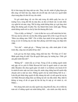 h có tâm tr ng ti c tùng m t t o nào. Thay vào ñó, mình c g ng tham gia
ñ n cùng v i bu i ti c này, th m chí còn ñ m c cho Lulu t ý quy t ñ nh
ch n trang ph c ñi chơi t i nay cho mình.
Và gi mình ñang v t v o bên m t trong r t nhi u qu y bar c a vũ
trư ng Cave, trong ñôi b t da màu ñen, áo ñen c khoét sâu và m t chi c
váy ng n bó sát màu vàng. Th là trông mình không khác gì gái làng chơi
ñ ng bên ñư ng qu c l phía Tây v y khách hôm trư c mình g p. Nhưng
mình không mu n nói ra câu y làm t n thương ñ n Lulu.
“C u có th y vui không?” – Lulu t ñâu lao v t ra ch mình h n h h i.
T i nay c u y cu n tóc c a hai ñ a ch ng ngư c h t c lên và g i t i nay là
“ðêm c a nh ng năm 1980”. Ch có ñi u, b n mình là hai ngư i duy nh t
trong c cái vũ trư ng này ăn m c theo phong cách th i trang c a th p niên
1980.
“Vui ch ” – mình g t gù – “Nhưng Lulu này, ch c mình ph i v nhà
trư c ñây, sáng mai còn ph i ñi h c n a”.
Lulu giơ tay lên b m mi ng, th ng th t kêu lên: “Ôi Chúa ơi! nh !
Mình quên béng ñi m t! C u ñã quy t ñ nh quay l i trư ng h c. Ch c gi
c u ghét mình l m nh !”.
“Không h ” – mình tr n an cô b n. Trong s t t c nh ng ngư i mình
m i g p v i tư cách là Nikki Howard thì Lulu là ngư i mình có c m tình
nh t. Brandon v n chưa nguôi gi n v i mình vì v Gabriel, còn Justin l l
lơ mình ñi trư c m t c a Lulu (càng t t, mình cũng ch ng ham h mu n ti p
chuy n anh ta m t t o nào). Nh ng ngư i còn l i mình không bi t là ai –
Lulu ñã gi i thi u t ng ngư i r i ñ y nhưng tên tu i và m i quan h c a h
v i Nikki Howard ch ng hi u sao không l t n i vào ñ u mình. May nh t là
không ai trong s ñó có quan h lén lút hay bí m t gì v i mình (à, v i
Nikki)…
Nói chung tính cách c a m y ngư i này cũng khá d ch u, ch có ñi u h
toàn nói v nh ng ngư i mà mình không bi t… nên mình c m th y như b
 