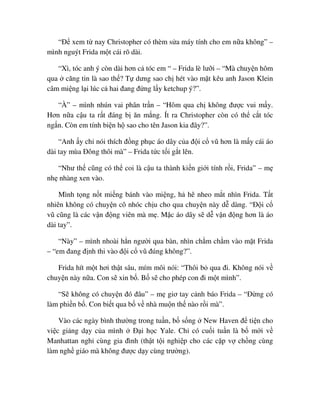 “ð xem t nay Christopher có thèm s a máy tính cho em n a không” –
mình nguýt Frida m t cái rõ dài.
“Xì, tóc anh ý còn dài hơn c tóc em “ – Frida lè lư i – “Mà chuy n hôm
qua căng tin là sao th ? T dưng sao ch hét vào m t kêu anh Jason Klein
câm mi ng l i lúc c hai ñang ñ ng l y ketchup ý?”.
“À” – mình nhún vai phân tr n – “Hôm qua ch không ñư c vui m y.
Hơn n a c u ta r t ñáng b ăn m ng. Ít ra Christopher còn có th c t tóc
ng n. Còn em tính bi n h sao cho tên Jason kia ñây?”.
“Anh y ch nói thích ñ ng ph c áo dây c a ñ i c vũ hơn là m y cái áo
dài tay mùa ðông thôi mà” – Frida t c t i g t lên.
“Như th cũng có th coi là c u ta thành ki n gi i tính r i, Frida” – m
nh nhàng xen vào.
Mình t ng n t mi ng bánh vào mi ng, h hê nheo m t nhìn Frida. T t
nhiên không có chuy n cô nhóc ch u cho qua chuy n này d dàng. “ð i c
vũ cũng là các v n ñ ng viên mà m . M c áo dây s d v n ñ ng hơn là áo
dài tay”.
“Này” – mình nhoài h n ngư i qua bàn, nhìn ch m ch m vào m t Frida
– “em ñang ñ nh thi vào ñ i c vũ ñúng không?”.
Frida hít m t hơi th t sâu, mím môi nói: “Thôi b qua ñi. Không nói v
chuy n này n a. Con s xin b . B s cho phép con ñi m t mình”.
“S không có chuy n ñó ñâu” – m giơ tay c nh báo Frida – “ð ng có
làm phi n b . Con bi t qua b v nhà mu n th nào r i mà”.
Vào các ngày bình thư ng trong tu n, b s ng New Haven ñ ti n cho
vi c gi ng d y c a mình ð i h c Yale. Ch có cu i tu n là b m i v
Manhattan ngh cùng gia ñình (th t t i nghi p cho các c p v ch ng cùng
làm ngh giáo mà không ñư c d y cùng trư ng).
 