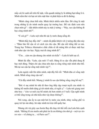 m y cái lá xanh n i trên b m t, vi n quanh mi ng ly là nh ng h t tr ng li ti.
Mình n m th vài h t rơi trên m t bàn và phát hi n ra ñó là ñư ng.
“Mình cũng chưa bi t n a. Mình thích nhi u môn l m. ðó cũng là m t
trong nh ng lý do mình mu n quay l i trư ng h c. ð xác ñ nh xem nên
ch n môn gì” – ñ t nhiên mình n y ra m t ý tư ng – “Này, sao c u không ñi
h c cùng mình nh ?”.
“C-cái gì?” – Lulu suýt n a thì s c ly nư c ñang u ng d .
“Mình th y hay ñ y ch ” – mình r t ph n khích v i ý tư ng ñ c ñáo này
– “ð m b o b c u s có cách xin cho c u. B c u n i ti ng th cơ mà.
Trung h c Tribeca Alternative ch c ch n s r t m ng khi có ñư c m t h c
sinh như c u vào h c. Ngày mai ñi cùng mình ñi!”.
“ m… cám ơn c u nhưng cho mình xin ki u” – Lulu lè lư i r t c .
Mình l c ñ u. “Lulu, c u m i 17 tu i. ðáng l ra c u v n ph i ñang ñi
h c m i ñúng. Th m chí c u chưa nên d n ra s ng riêng m t mình như th .
Mà t i sao c u l i s ng m t mình v y?”.
Lulu ngư c m t lên nhìn mình, m t ñ y b i r i: “Mình ñâu có s ng m t
mình. Mình s ng cùng c u mà”.
“Cái ñ y mình bi t. Nhưng ý mình là sao c u không s ng cùng b m ?”.
“B i vì m mình b nhà ñi theo ông th y d y trư t tuy t c a mình và
không h mu n dính dáng gì t i mình n a, cô ng c ” – Lulu nói gi ng tươi
như hoa – “còn v m i c a b mình ch hơn mình có 5 tu i. C u nghĩ mình
có th s ng trong cái nhà ki u như v y ñư c không?”.
Nói xong, c u y tu c n m t hơi ly nư c c a mình, nh y xu ng gh và
quay tr l i sàn nh y, b m c mình trơ tr i ch qu y bar.
Nhưng ch vài giây sau Justin Bay ñã ch y t i th ch c a Lulu bên c nh
mình. “Không l em mu n anh ph i tin là em không còn nh gì – m t t o tèo
teo nào – v chúng ta… và Paris sao?”.
 