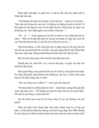Mình nhìn anh ph c v qu y bar và anh y ñ y ti p cho mình m t ly
Nikki ñ c bi t n a.
“Anh không nên ng i nói chuy n v i tôi th này” – mình nói v i Justin –
“Nên nh anh là b n trai c a Lulu. Và không, tôi ch ng h nh cái gì h t. Vì
th ngư i ta m i dùng t m t trí nh dành cho tôi. Toàn b ký c ngày xưa
ñã không còn. Theo ñ nh nghĩa c a t ñi n y khoa thì…”.
“Ôi… ôi…” – Justin quàng tay ôm l y eo mình và cúi xu ng hôn lên c
mình – “M i ch b ñ p ñ u m t cái mà gi em thành cô nàng m t sách r i
sao? Em bi t th a là anh có cách l y l i trí nh cho em mà…”.
Th t kinh kh ng, cơ th mình g n như có ph n ng t c thì ngay khi làn
môi m áp c a Justin ñ t lên c mình, c m giác gi ng như b m t lu ng ñi n
ch y d c s ng lưng. Nhưng mình không h th y thích thú m t t o nào.
Khi mà Lulu ñang nh y nhót cách ñó chưa ñ y ch c mét.
Nhanh như c t, mình d c c ly c c-tai anh ph c v qu y v a ñ y cho
mình lên ñ u Justin.
M i ngư i ñ ng xung quanh ñó hò reo c vũ m , trong khi Justin nh y
b xu ng kh i gh , bàng hoàng trư c nh ng gì v a x y ra. Nư c ch y tong
t ng t trên ñ u xu ng mũi và m m.
“Này, em u ng nư c lã ñ y à?” – anh ta gào lên s ng s t.
“Nó ñư c ñ t tên là Nikki h n hoi nhá” – mình bư c xu ng kh i gh ñ n
trư c m t anh ta nói – “Tôi không xài rư u bia. Hay b n trai c a ngư i khác.
T t nh t là anh ñ ng có quên ñi u ñó!”.
Sau ñó mình quay lưng b ñi trong ti ng v tay tán thư ng c a m i
ngư i.
Mình tìm th y Lulu, ñang nh y nhót ñiên cu ng cùng ba cô b n gái
khác, c b n ñ u ăn di n theo phong cách th i trang th p niên 1980. Không
l Lulu ñã g i tin nh n bí m t t i ñám b n trư c khi b n mình r i kh i nhà?
 