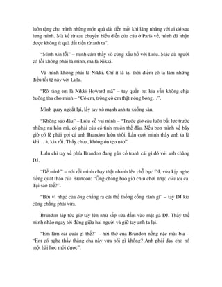 luôn t ng cho mình nh ng món quà ñ t ti n m i khi lăng nhăng v i ai ñó sau
lưng mình. Mà k t sau chuy n bi u di n c a c u Paris v , mình ñã nh n
ñư c không ít quà ñ t ti n t anh ta”.
“Mình xin l i” – mình c m th y vô cùng x u h v i Lulu. M c dù ngư i
có l i không ph i là mình, mà là Nikki.
Và mình không ph i là Nikki. Chí ít là t i th i ñi m cô ta làm nh ng
ñi u t i t này v i Lulu.
“Rõ ràng em là Nikki Howard mà” – tay qu n t t kia v n không ch u
buông tha cho mình – “Cô em, trông cô em th t nóng b ng…”.
Mình quay ngo t l i, l y tay xô m nh anh ta xu ng sàn.
“Không sao ñâu” – Lulu v vai mình – “Trư c gi c u luôn b t l c trư c
nh ng n hôn mà, có ph i c u c tình mu n th ñâu. N u b n mình v bây
gi có l ph i g i c anh Brandon luôn thôi. L n cu i mình th y anh ta là
khi… à, kia r i. Th y chưa, không n t o nào”.
Lulu ch tay v phía Brandon ñang gân c tranh cãi gì ñó v i anh chàng
DJ.
“ð mình” – nói r i mình ch y th t nhanh lên ch b c DJ, v a k p nghe
ti ng quát tháo c a Brandon: “Ông ch ng bao gi ch u chơi nh c c a tôi c .
T i sao th ?”.
“B i vì nh c c a ông ch ng ra cái th th ng c ng rãnh gì” – tay DJ kia
cũng ch ng ph i v a.
Brandon l p t c giơ tay lên như s p s a ñ m vào m t gã DJ. Th y th
mình nhào ngay t i ñ ng gi a hai ngư i và gi tay anh ta l i.
“Em làm cái quái gì th ?” – hơi th c a Brandon n ng n c mùi bia –
“Em có nghe th y th ng cha này v a nói gì không? Anh ph i d y cho nó
m t bài h c m i ñư c”.
 
