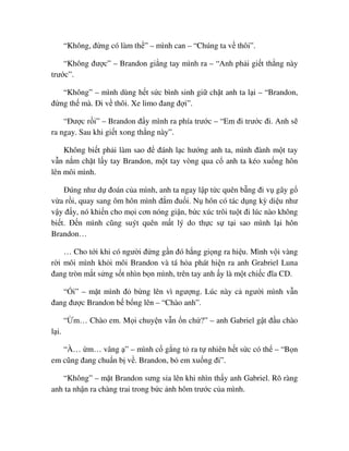 “Không, ñ ng có làm th ” – mình can – “Chúng ta v thôi”.
“Không ñư c” – Brandon gi ng tay mình ra – “Anh ph i gi t th ng này
trư c”.
“Không” – mình dùng h t s c bình sinh gi ch t anh ta l i – “Brandon,
ñ ng th mà. ði v thôi. Xe limo ñang ñ i”.
“ðư c r i” – Brandon ñ y mình ra phía trư c – “Em ñi trư c ñi. Anh s
ra ngay. Sau khi gi t xong th ng này”.
Không bi t ph i làm sao ñ ñánh l c hư ng anh ta, mình ñành m t tay
v n n m ch t l y tay Brandon, m t tay vòng qua c anh ta kéo xu ng hôn
lên môi mình.
ðúng như d ñoán c a mình, anh ta ngay l p t c quên b ng ñi v gây g
v a r i, quay sang ôm hôn mình ñ m ñu i. N hôn có tác d ng kỳ di u như
v y ñ y, nó khi n cho m i cơn nóng gi n, b c xúc trôi tu t ñi lúc nào không
bi t. ð n mình cũng suýt quên m t lý do th c s t i sao mình l i hôn
Brandon…
… Cho t i khi có ngư i ñ ng g n ñó h ng gi ng ra hi u. Mình v i vàng
r i môi mình kh i môi Brandon và tá h a phát hi n ra anh Grabriel Luna
ñang tròn m t s ng s t nhìn b n mình, trên tay anh y là m t chi c ñĩa CD.
“ i” – m t mình ñ b ng lên vì ngư ng. Lúc này c ngư i mình v n
ñang ñư c Brandon b b ng lên – “Chào anh”.
“ m… Chào em. M i chuy n v n n ch ?” – anh Gabriel g t ñ u chào
l i.
“À… m… vâng ” – mình c g ng t ra t nhiên h t s c có th – “B n
em cũng ñang chu n b v . Brandon, b em xu ng ñi”.
“Không” – m t Brandon sưng s a lên khi nhìn th y anh Gabriel. Rõ ràng
anh ta nh n ra chàng trai trong b c nh hôm trư c c a mình.
 